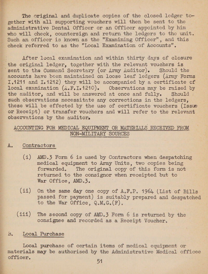 The original and duplicate copies of the closed ledger to- gether with all supporting vouchers will then be sent to the administrative Dental Officer or an Officer appointed by him who will check, countersign and return the ledgers to the unit. Such. an officer is known as the Examining Officer, and this check referred to as the Local Examination of Accounts. : After local examination and within thirty days of closure the original ledger, together with the relevant vouchers is “sent to the Command Secretary (or Army Auditor). Should the accounts have been maintained on loose leaf ledgers (Army Forms T.1211 and 1.1212) they will be accompanied by a certificate of local examination (A.F.Ie1210). Observations may be raised by y the auditor, and will be answered at once and fully. Should : _ such observations necessitate any corrections in the ledgers, | these will be effected by the use of certificate vouchers (Issue or Receipt) or transfer vouchers and will refer to the relevant observations by the auditor, ACCOUNTING FOR MEDICAL EQUIPMENT ¢ OR MATERTALS RECEIVED FROM “NON-MILITARY SOURCES HAIER DLE RHOT SRN REARCA ONC ME Hee INEREHTUL HAUL CGEUDIE Pt HDEESONORET HH HG FRHOCOPVORISORECOREAGL HOMEY “OnE CHOATE OE A. Contractors (i) AMD.3 Form 6 is used by Contractors when despatching medical equipment to Army Units, two copies being forwarded. The original copy of this form is not returned to the consignor when receipted but to War Office, AMD.3. . (ii) On the same day one copy of A.F.P, 1964 (List of Bills passed for payment) is suitably prepared and despatched to the War Office, Q.M.G.(F). (iii) The second copy of AMD.3 Form 6 is returned by the consignee and recorded as a Receipt Voucher, B. Local Purchase Local purchase of certain items of medical equipment or materials may be authorised poh the Administrative Medical officee orficer. 54