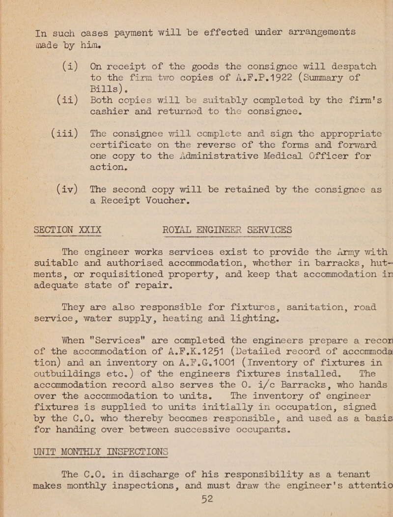    In such cases payment will be effected under arrangements made by him. (i) On receipt of the goods the consignee will despatch to the firm two copies of A.F.P.1922 (Summary of Bitte), (ii) Both copies will be suitably completed by the firm's cashiéer-and. .returrcd ‘to the consignee. (iii) The consignee will complete and sign the appropriate certificate on the reverse of the’ forms and: forward one copy’ to the Administrative Medical Officer for action, (iv) The second copy will be retained by the consignee as a Receipt. Voucher. SECTION XXIxX ROYAL ENGINEER SERVICES sen evened teearaycaerne reqs creennnanet sere tpeanueevansenty ves dor aeteestna The engineer works services exist to provide the army with ments, or requisitioned property, and keep that accommodation in adequate state of repair. They are also responsible for fixtures, sanitation, road When Services are completed the engineers prepare a recon of the accommodation of A.F.K.1251 (Detailed record of acconmoda tion) and an inventory on A.F.G.1001 (Inventory of fixtures in outbuildings etc.) of the engineers fixtures installed. The accommodation record also serves the 0. i/c Barracks, who hands over the accommodation to units. The inventory of engineer fixtures is supplied to units initially in occupation, signed by the C.0. who thereby becomes: responsible, and used as a basis UNIT MONTHLY INSPECTIONS rrr LSI LL alate hades ad dannaeed adaneaabiad The C.0O. in discharge of his responsibility as a tenant makes monthly inspections, and must draw the engineer's attentio