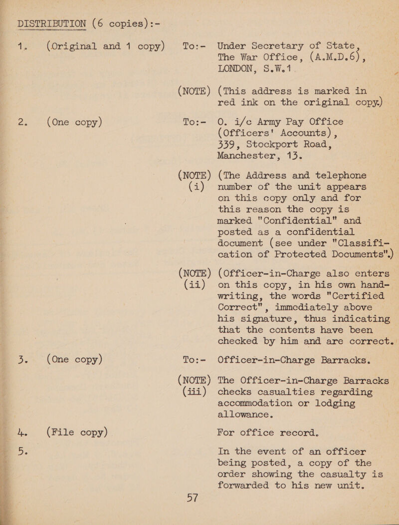 aie: (Original and 1 copy) To:- Under Secretary of State, The War Office, (A.M.D.6), LONDON, S.W.1. (NOTE) (This address is marked in red ink on the original copy.) _ 2% (One copy) To:- 0. if/e Army Pay Office (Officers! Accounts) , 339, Stockport Road, Manchester, 13. (NOTE) (The Address and telephone (i) mumber of the unit appears on this copy only and for this reason the copy is marked Confidential and posted as a confidential document (see under Classifi- cation of Protected Documents.) (NOTE) (Officer-in-Charge also enters (ii) on this copy, in his own hand-_ writing, the words Certified Correct, immediately above his signature, thus indicating that the contents have been checked by him and are correct.) Ds (One copy) To:- Officer-in-Charge Barracks. (NOTE) The Officer-in-Charge Barracks iii) checks casualties regarding accommodation or lodging allowance. 4. (File copy) - For office record. Ds In the event of an officer being posted, a copy of the order showing the casualty is forwarded to his new unit. Df 