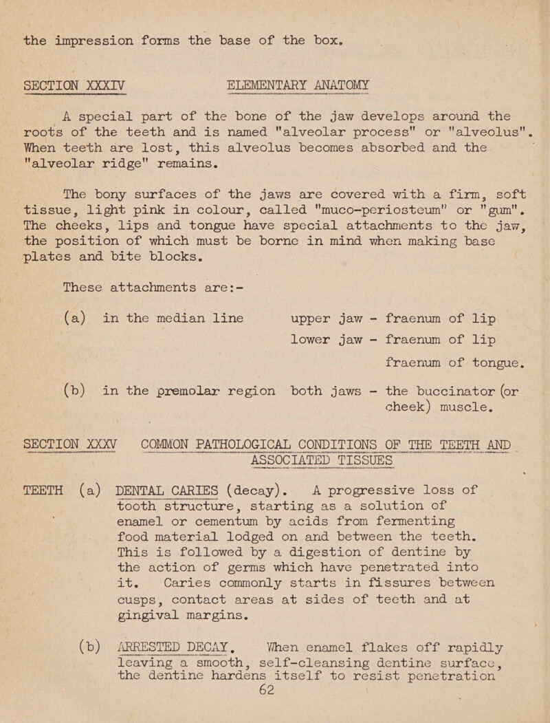 the impression forms the base of the box. ee LY, ee A special part of the bone of the jaw develops around the roots of the teeth and is named alveolar process or alveolus. When teeth are lost, this alveolus becomes absorbed and the alveolar ridge remains. | The bony surfaces of the jaws are covered with a firm, soft tissue, light pink in colour, called muco—periosteum” or gum, The cheeks, lips and tongue have special attachments to the jaw, the position of which must be borne in mind when making base plates and bite blocks. These attachments are:- (a) in the median line upper jaw - fraenum of lip lower jaw - fraenum of lip fraenum of tongue. (b) in the premolar region both jaws - the buccinator (or cheek) muscle. SECTION XXXV. COMMON PATHOLOGICAL aN EEoae OF THE TEETH AND | TEETH (a) DENTAL CARIES (decay). A progressive loss of tooth structure, starting as a solution of enamel or cementum by acids from fermenting food material lodged on and between the teeth. This is followed by a digestion of dentine by the action of germs which have penetrated into ite Caries commonly starts in ttesures between cusps, contact areas at sides of teeth and at gingival margins. (b) ARRESTED DECAY, When enamel flakes off rapidly SO leaving a smooth , self-cleansing dentine: suntaces the dentine hardéns itself to resist penetration