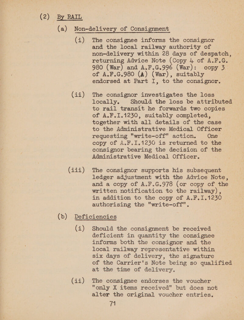 (2) By RAIL (i) (2%) (377) The consignee informs the consignor and the local railway authority of non-delivery within 28 days of despatch, — returning Advice Note (Copy 4 of A.F.G. 980 (War) and A.F.G.996 (War): copy 3. of A.F.G.980 (&amp;) (War), suitably endorsed at Part I, to the consignor. The consignor investigates the loss locally. Should the loss be attributed to rail transit he forwards two copies of A.F.I.1230, suitably completed, together with all details of the case to the Administrative Medical Officer requesting write-off action. One copy of A.F.1.1230 is returned to the consignor bearing the decision of the Administrative Medical Officer. | The consignor supports his subsequent ledger adjustment with the Advice Note, and a copy of A.F.G.978 (or copy of the written notification to the railway) , in addition to the copy of A.F.1.1230 authorising the write-off. (4) (ii) Should the consignment be received | deficient in quantity the consignee informs both the consignor and the local railway representative within six days of delivery, the signature of the Carrier's Note being so qualified at the time of delivery. The consignee endorses the voucher “only X items received but does not alter the original voucher entries.