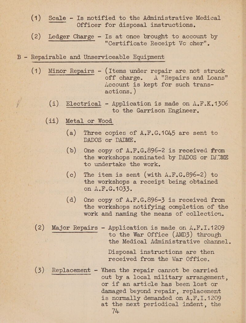 Certificate Receipt Vo cher,  (2) AER RRAERAETAET HS EIR, off charge. aA Repairs and Loans f.ccount is kept for such trans- actions. ) to the Garrison Engineer. (a) (b) (c) (d) Three copies of A.F.G.1045 are sent to DADOS or DADME. One copy of A.F.G.896-2 is received from the workshops nominated by DADOS or D/ ME to undertake the work. | The item is sent (with A.F.C.896-2) to the workshops a receipt being obtained On wat, G.1053. One copy of A.F.G.896-3 is received from the workshops notifying completion of the work and naming the means of collection. to the War Office (AMD3) through the Medical Administrative channel. Disposal instructions are then received from the War Office. out by a local military arrangement, or if an article has been lost or damaged beyond repair, replacement is normally demanded on A.F.1I.1209 at the next periodical indent, the 14,