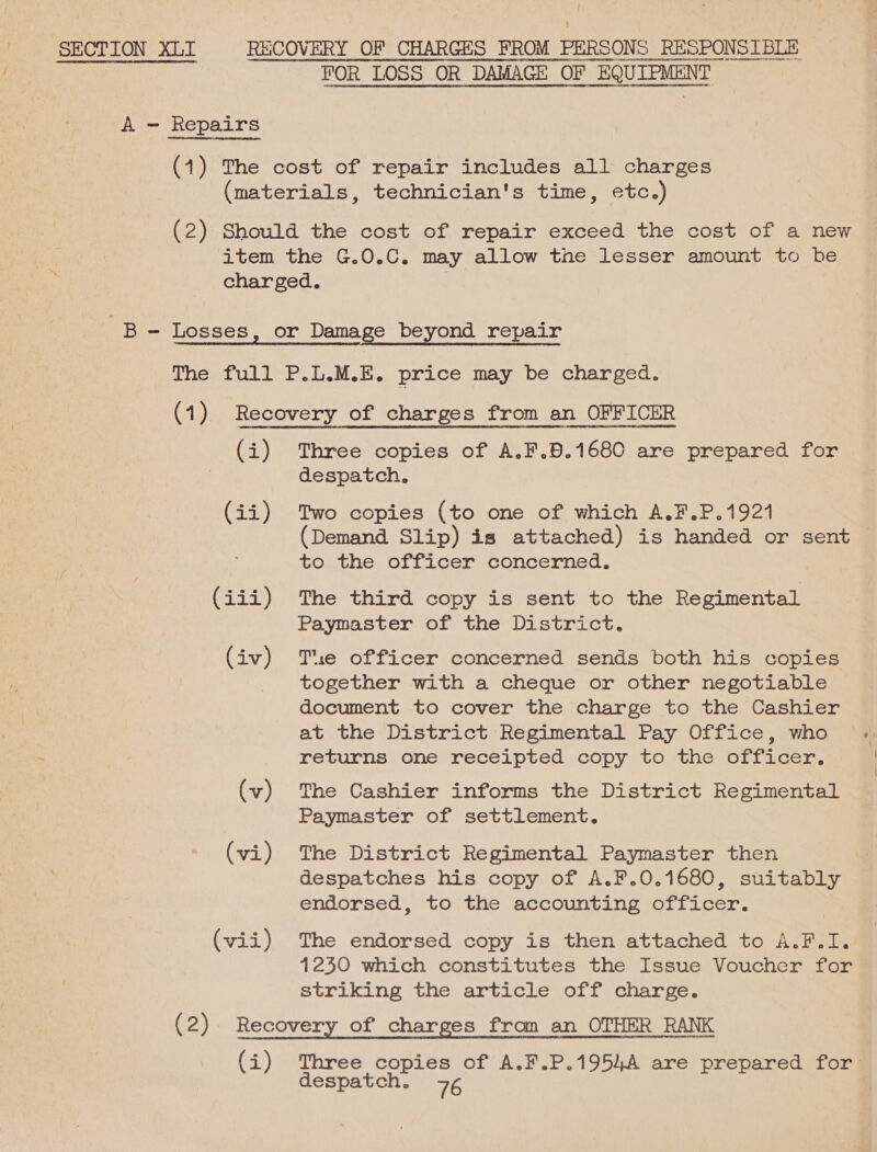{ SECTION XLI RECOVERY OF CHARGES FROM PERSONS RESPONSIBLE AEE eH npapenICa ae ENBUNTEGANOT HH Cavans cee ag@ReRLAKOOENEN S| FOR LOSS OR DAMAGE OF elt ene Ee “SoA 04 UUETOErCCSDOLAASHENEOEG AEQDACTN EDT LEOAEHODEET ETUSMDUCESONC BPGRDENERRDEDEGHCON sC4aSUNLARHRIARLT DE aGNONCNNLHAIPETHICGCIEIOESCHODREBNOROROUSTORIEYT1+ 1 1HHOEALE: COLESLHODOCOREUSC: 410-0441 18611 /DNTHALEERSMAOEDIEATLJGanvatudDateTHHHdHITH F461  A - Repairs (1) The cost of repair includes all charges (materials, technician's time, etc.) (2) Should the cost of repair exceed the cost of a new item the G.O.C. may allow tne lesser amount to be charged. Be Losses, or Damage beyond repair The full P.L.M.E. price may be charged. (1) Recovery of charges from an OFFICER (i) Three copies of A.F.B.1680 are prepared for despatch. (ii) Two copies (to one of which A.F.P.1921 (Demand Slip) is attached) is handed or sent tothe: officer concemied, (iii) The third copy is sent to the Regimental Paymaster of the District. (iv) Tse officer concerned sends both his copies together with a cheque or other negotiable document to cover the charge to the Cashier at the District Regimental Pay Office, who returns one receipted copy to the officer. (v) The Cashier informs the District Regimental Paymaster of settlement. (vi) The District Regimental Paymaster then despatches his copy of A.F.0.1680, suitably endorsed, to the accounting officer. (vii) The endorsed copy is then attached to A.F.I. 1240 which constitutes the Issue Voucher for striking the article off charge. (2) Recovery of charges from an OTHER RANK (i) Three copies of A.F.P.1954A are prepared for