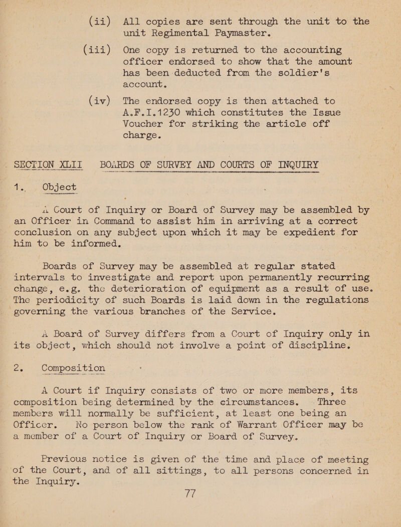 unit Regimental Paymaster. (iii) One copy is returned to the accounting officer endorsed to show that the amount has been deducted from the soldier's account, | (iv) The endorsed copy is then attached to A.F.1.1230 which constitutes the Issue Voucher for striking the article off charge. SECTION XEIT BOARDS OF ‘SURVEY AND COURTS OF INQUIRY 4101 cOFaBeERADAYROEEELOOREN ELV OVCT + HPOPROL HU ORRDDEEDTESOUD EO HATRROTODEOPROEEO VDL DUN 11 THHRDEOVENPFEUETEDERRH A RRTESENDS O4 fs 2; OD JeCG 4 Court of Inquiry or Board of Survey may be assembled by an Officer in Command to assist him in arriving at a correct conclusion on any subject upon which it may be expedient. for him to be informed, Boards of Smee may be assembled at regular etatea , intervals to investigate and report upon permanently recurring | change, e.g..the deterioration of equipment as a result of use, The periodicity of such Boards is laid down in the reguiarle governing the various ene of, the. service, &amp; board of Survey differs from a Court of Inquiry only ia its object, which should not involve a point of discipline. 2. Composition a Court if Inquiry. consists of two or. more! members, its composition being determined by the circumstances. Three members will normally be sufficient, at least one being an OLficcr, No person below the rank of Warrant Officer may be a member of a Court. of Inguiry or Board of Survey... Previous motice is given of the time and place of meeting of the Court, and of all sittings , to all persons concerned in whe “inquiry. ff