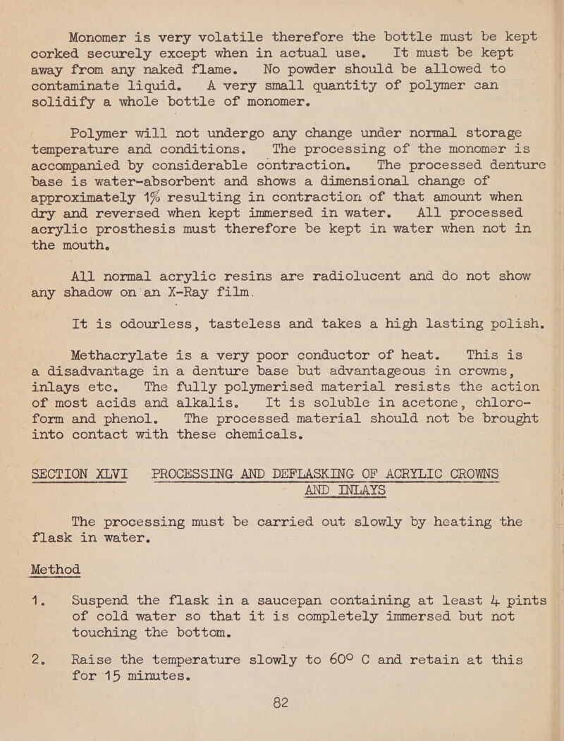 Monomer is very volatile therefore the bottle must be kept corked securely except when in actual use. It mist be? kept away from any naked flame. No powder should be allowed to contaminate liquid. A very small quantity of polymer can solidify a whole bottle of monomer. Polymer will not undergo any change under normal storage temperature and conditions. The processing of the monomer is accompanied by considerable contraction. The processed, denture base is water~-absorbent and shows a dimensional change of approximately 1% resulting in contraction of that amount when dry and reversed when kept immersed in water. All processed acrylic prosthesis must therefore be kept in water when not in the mouth. 7 All normal acrylic resins are radiolucent and do not show any shadow on an X-Ray film. It is odourless, tasteless and takes a high lasting polish. Methacrylate is a very poor conductor of heat. This is a disadvantage in a denture base but advantageous in crowns, inlays etc. The fully polymerised material resists) twnesacvioen of most acids and alkalis. It is soluble in acetone chloro— form and phenol. The processed material should not be brought into contact with these chemicals. SECTION XLV PROCESSING AND DEFLASKING OF ACRYLIC CROWNS “AHL bane D A CURL LOAM RRRT ET PFD ONE ABE Onan nEdeTT RDORDOE CREME teNHEHY rte cuanana inert cata be rtenRO eset Here eenneennesere tender eoeemneRHeanT HUH EeHtpDetaTHRDPTEREERSTED- FECES SURE RORERFITEE?NOESTIEHTDOROTYYCOOPRTEH11140 14 FEPREHIRELERE POET IPELHTATIOTITYHBURYHODD IVT 1 FOTDEOPEDRROVDRRHOURSTAORSYONDEETBLDAOMNODR PERO TONHEDIT1/DEOTETTOFIORDSREN:TOSINTPEDOREDIE I DODOUPT I CAM PORDRRPSHro0FapterSIFY# AND INLAYS co eebnabornnenent The processing must be carried out slowly by heating the flask in water, Method ae suspend the flask in a saucepan containing at least 4 pints or cold water so that it is completely immersed but not touching the bottom. 2. Raise the temperature slowly to 60° C and retain at this for 15 minutes.