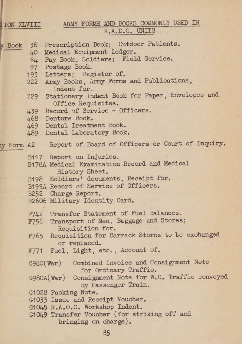 svarereerroereysatneesoveeyntyepsaeyovontovDeHIDPTEOVRNIEEOID YOTOIBOMT AR ROIGTGPG envy DELODYDAR)EDHPNE GR NBRMREO ot OPnnNtgYRAGORP HOHE OAECAGn us ET ALNDARRNE NH ELEAnteMbHEUOFCVORTO nH HsvenOUL oat R.A-D.C. UNITS ‘TON XLVIII ARMY FORMS AND BOOKS COMMONLY USED IN Book 36 Prescription Book; Outdoor Patients. LO Medical Equipment Ledger. 64. Pay Book, Soldiers; Field Service. 97 Postage Book. 493 Letters; Register..of, 222 Army Books, Army Forms and Publications, Indent for. 229 Stationery Indent Book for Paper, Envelopes and Office Requisites. | 439 Record of Service - Officers. 468 Denture Book. 469 Dental Treatment Book. 489 Dental Laboratory Book.  ry Form A2 Report of Board of Officers or Court of Inquiry. ost SHURE B117 Report on Injuries. B178A Medical Examination Record and Medical History Sheet. B198 Soldiers' documents, Receipt for. B199A Record of Service of Officers. B252 Charge Report. - R2606 Military Identity Card. F742 Transfer Statement of Fuel Balances. F756 Transport of Men, Baggage and Stores; Requisition for. F765 Requisition for Barrack Stores to be ees or replaced. F771 Fuel, Light, etc., Account Of. G980( War ) Combined Invoice and Consignment Note . for Ordinary Traffic. G980A(War ) Consignment Note for W.D. Traffic conveyed oy Passenger Train. G1028 Packing Note. G1033 Issue and Receipt Voucher. G1045 R.A.O.C. Workshop Indent. C1049 Transfer Voucher (for striking off and bringing on charge).