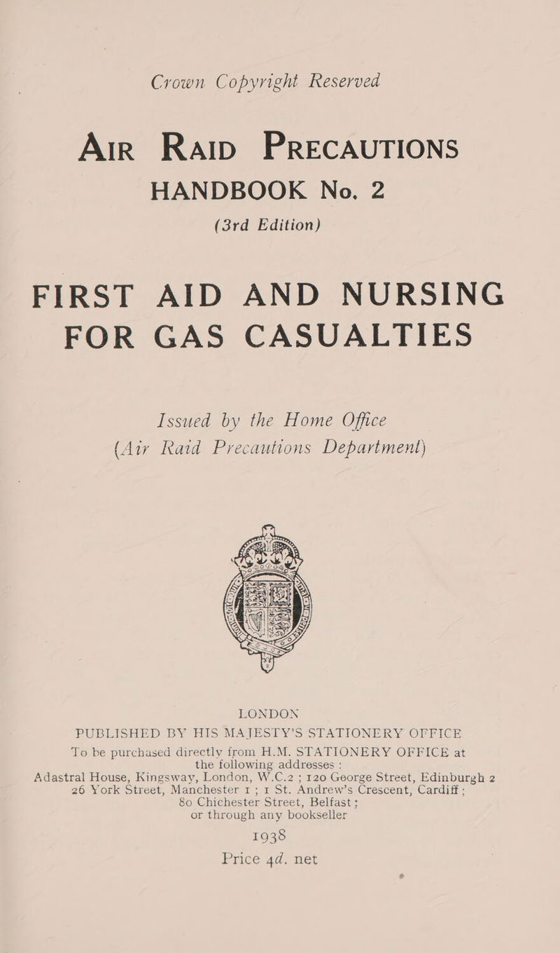 Crown Copyright Reserved Air Raip PRECAUTIONS HANDBOOK No. 2 (3rd Edition) FIRST AID AND NURSING FOR GAS CASUALTIES Issued by the Home Office (Air Raid Precautions Department) PUBLISHED BY HIS MAJESTY’S STATIONERY OFFICE To be purchased directly from H.M. STATIONERY OFFICE at the following addresses : Adastral House, Kingsway, London, W.C.2 ; 120 George Street, Edinburgh 2 26 York Street, Manchester 1 ; 1 St. Andrew’s Crescent, Cardiff ; 80 Chichester Street, Belfast; or through any bookseller 1938 Price 4d. net