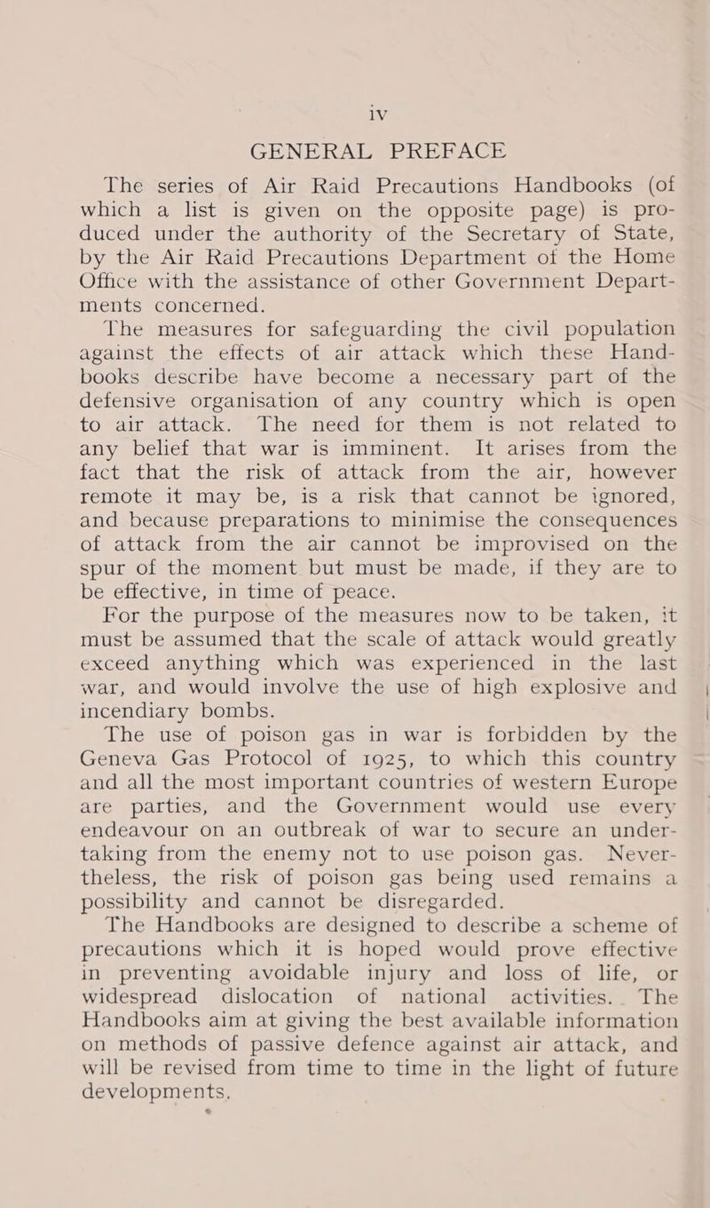 GENERAL PREFACE The series of Air Raid Precautions Handbooks (of which a list is given on the opposite page) is pro- duced under the authority of the Secretary of State, by the Air Raid Precautions Department of the Home Office with the assistance of other Government Depart- ments concerned. The measures for safeguarding the civil population against the effects of air attack which these Hand- books describe have become a necessary part of the defensive organisation of any country which is open to air attack. The need for them is not related to any belief that war is imminent. It arises from the fact that the risk of attack from the air, however remote it may be, is a risk that cannot be ignored, and because preparations to minimise the consequences of attack from the air cannot be improvised on the spur of the moment but must be made, if they are to be effective, in time of peace. For the purpose of the measures now to be taken, it must be assumed that the scale of attack would greatly exceed anything which was experienced in the last war, and would involve the use of high explosive and incendiary bombs. The use of poison gas in war is forbidden by the Geneva Gas Protocol of 1925, to which this country and all the most important countries of western Europe are parties, and the Government would use every endeavour on an outbreak of war to secure an under- taking from the enemy not to use poison gas. Never- theless, the risk of poison gas being used remains a possibility and cannot be disregarded. The Handbooks are designed to describe a scheme of precautions which it is hoped would prove effective in preventing avoidable injury and loss of life, or widespread dislocation of national activities.. The Handbooks aim at giving the best available information on methods of passive defence against air attack, and will be revised from time to time in the light of future developments,