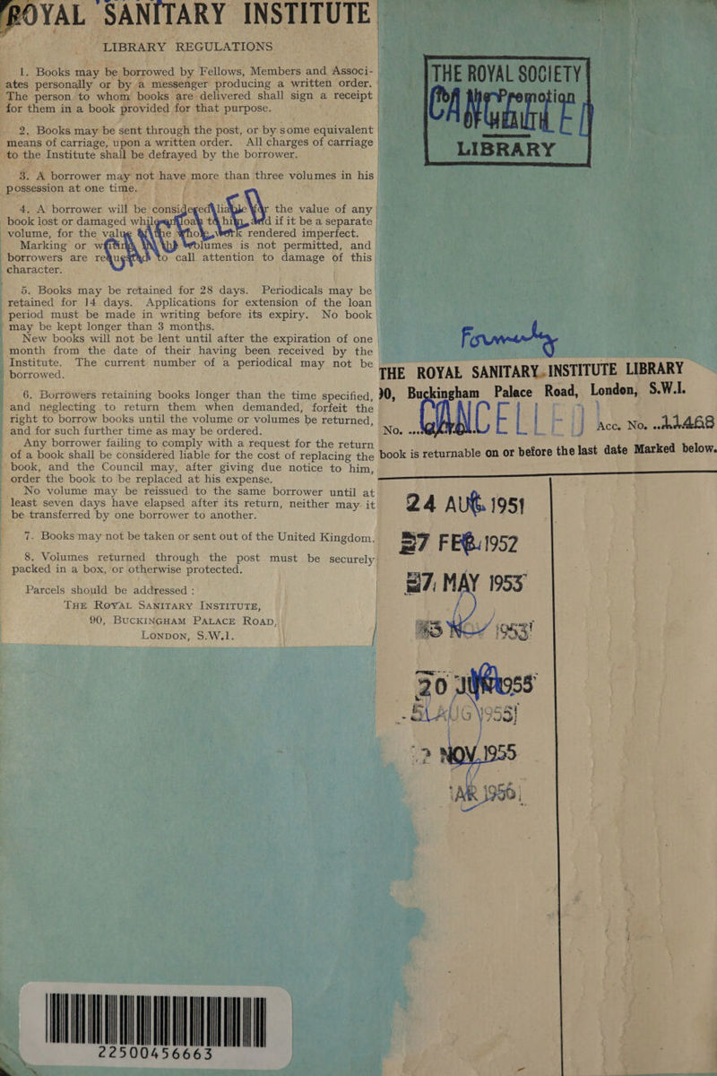 ROYAL SANITARY INSTITUTE wap: bo OER ee LIBRARY REGULATIONS P  1. Books may be borrowed by Fellows, Members and Associ- | ates personally or by a messenger producing a written order. | The person to whom books are delivered shall sign a receipt | for them in a book provided for that purpose. 2. Books may be sent through the post, or by some equivalent means of carriage, upon a written order. All charges of carriage | to the Institute shall be defrayed by the borrower. ) LIBRARY 3. A borrower may not have more than three volumes in his possession at one time. &gt; 4. A borrower will be’ consideged\li \\ the value of any | book lost or damaged whil oN hi d if it be a separate volume, for the val : O rendered imperfect. Marking or wfith Nh lumes is: not permitted, and borrowers are requ o call attention to damage of this character. / } | | {   5. Books may be retained for 28 days. Periodicals may be’ retained for 14 days. Applications for extension of the loan period must be made in writing before its expiry. No book may be kept longer than 3 months. New books will not be lent until after the expiration of one | Fi month from the date of their having been received by the | Institute. The current number of a periodical may not be Th borrowed. THE ROYAE SANITARY.INSTITUTE LIBRARY O. wees bam Be  6. Borrowers retaining books longer than the time specified, 30, Bu kingham Palace Road, London, S.W.L. and neglecting to return them when demanded, forfeit the ; | ee right to borrow books until the volume or volumes be returned, a ene h A6 and for such further time as may be ordered. « j Ace Noe wed 8 Any borrower failing to comply with a request for the return of a book shall be considered liable for the cost of replacing the book is returnable on or before the last date Marked below. _ book, and the Council may, after giving due notice to him, | order the book to be replaced at his expense. No volume may be reissued to the same borrower until at least seven days have elapsed after its return, neither may- it 24 Aut. 195] be transferred by one borrower to another. Mics 7. Books may not be taken or sent out of the United Kingdom. 8. Volumes returned through. the post must be securely packed in a box, or otherwise protected. | Parcels should be addressed : THE RovYAL SANITARY INSTITUTE, 90, BUCKINGHAM PALACE Roap, Lonpon, S.W.1. Z ——.   22500456663 | , ‘ a -