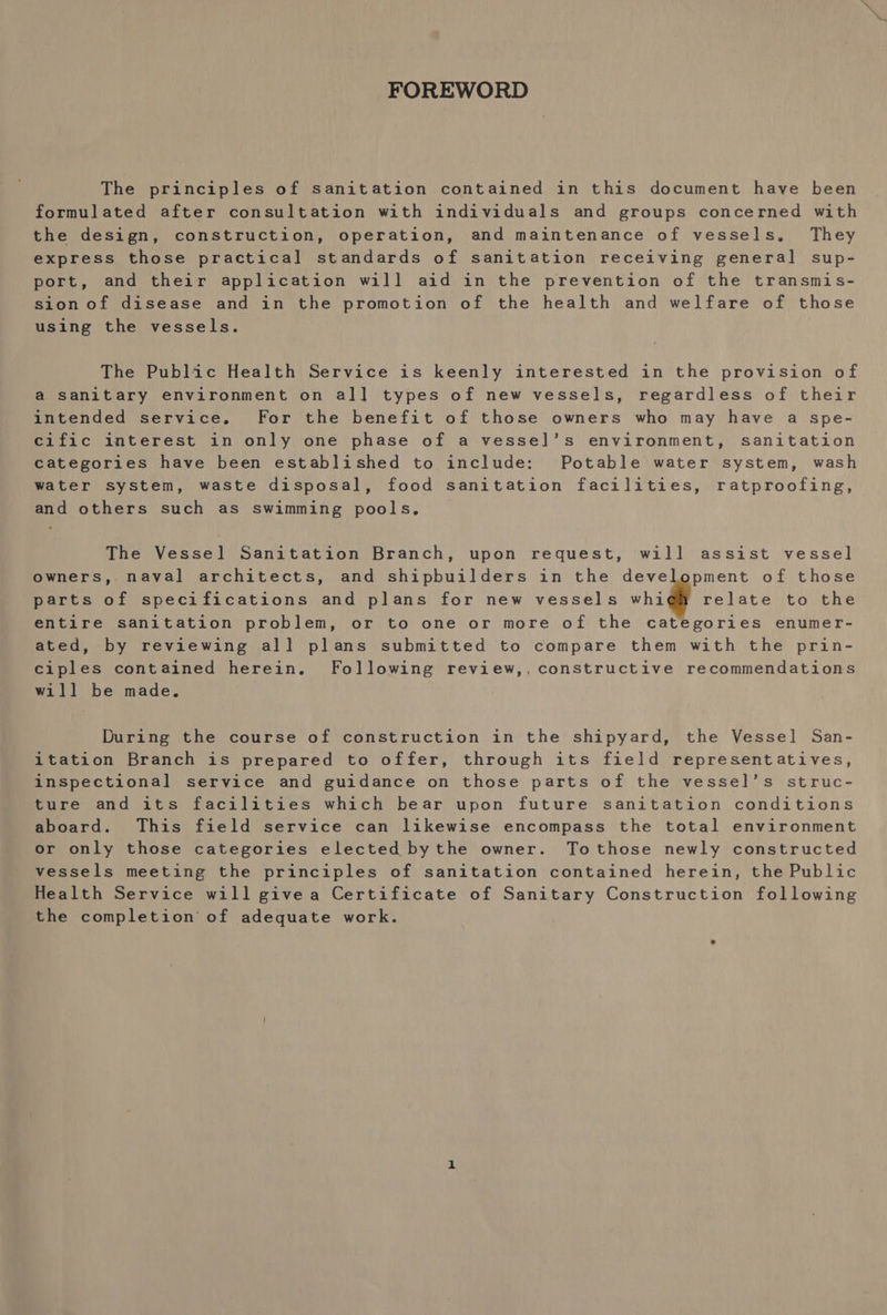 FOREWORD The principles of sanitation contained in this document have been formulated after consultation with individuals and groups concerned with the design, construction, operation, and maintenance of vessels, They express those practical standards of sanitation receiving general sup- port, and their application wil] aid in the prevention of the transmis- sion of disease and in the promotion of the health and welfare of those using the vessels. The Public Health Service is keenly interested in the provision of @ sanitary environment on all types of new vessels, regardless of their intended service. For the benefit of those owners who may have a spe- cific interest in only one phase of a vessel’s environment, sanitation categories have been established to include: Potable water system, wash water system, waste disposal, food sanitation facilities, ratproofing, and others such as swimming pools, © The Vessel] Sanitation Branch, upon request, will assist vessel owners,. naval architects, and shipbuilders in the development of those parts of specifications and plans for new vessels vhi gh relate to the entire sanitation problem, or to one or more of the categories enumer- ated, by reviewing al] plans submitted to compare them with the prin- ciples contained herein. Following review,, constructive recommendations will be made. During the course of construction in the shipyard, the Vessel San- itation Branch is prepared to offer, through its field representatives, inspectional service and guidance on those parts of the vessel’s struc- ture and its facilities which bear upon future sanitation conditions aboard. This field service can likewise encompass the total environment or only those categories elected bythe owner. Tothose newly constructed vessels meeting the principles of sanitation contained herein, the Public Health Service will givea Certificate of Sanitary Construction following the completion of adequate work.