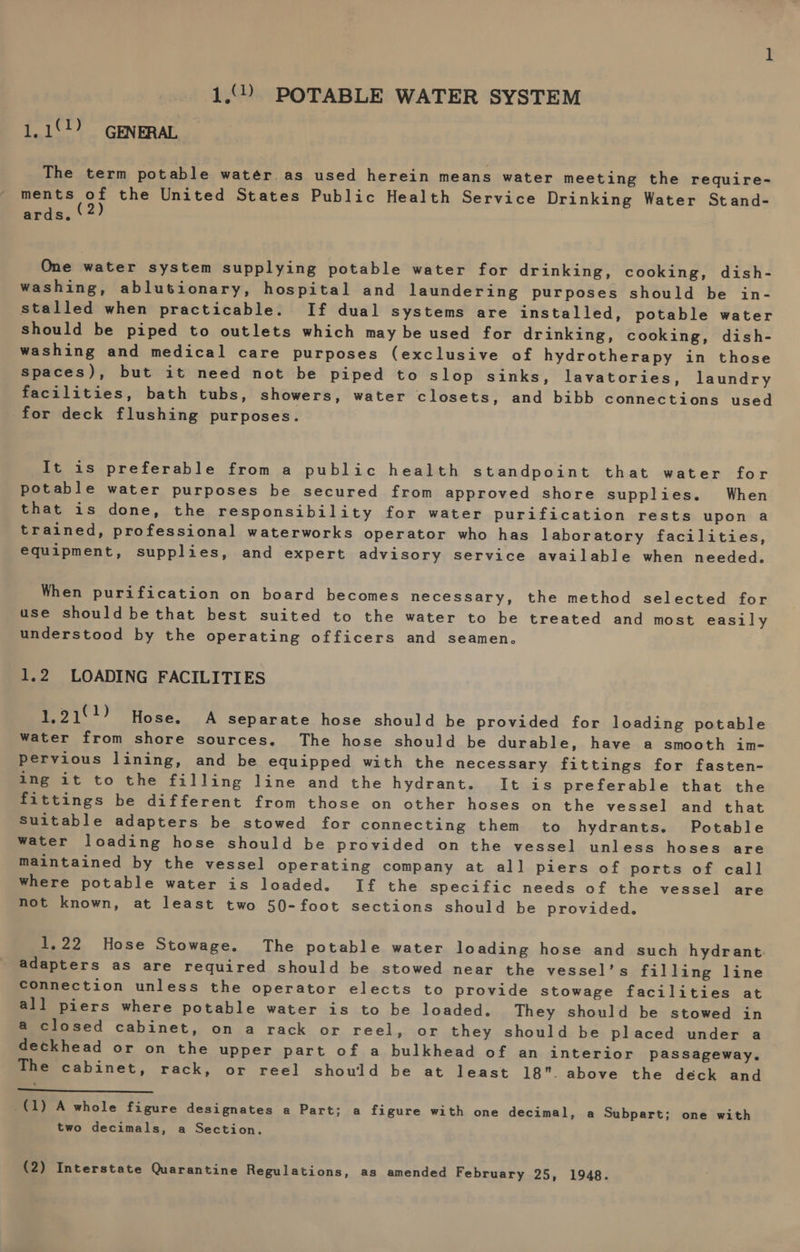 1.°.) POTABLE WATER SYSTEM 1.11) GENERAL The term potable water. as used herein means water meeting the require- ments of the United States Public Health Service Drinking Water Stand- ards. One water system supplying potable water for drinking, cooking, dish- washing, ablutionary, hospital and laundering purposes should be in- stalled when practicable. If dual Systems are installed, potable water should be piped to outlets which may be used for drinking, cooking, dish- washing and medical care purposes (exclusive of hydrotherapy in those spaces), but it need not be piped to slop sinks, lavatories, laundry facilities, bath tubs, showers, water closets, and bibb connections used for deck flushing purposes. It is preferable from a public health standpoint that water for potable water purposes be secured from approved shore supplies. When that is done, the responsibility for water purification rests upon a trained, professional waterworks operator who has laboratory facilities, equipment, supplies, and expert advisory service available when needed. When purification on board becomes necessary, the method selected for use should bethat best suited to the water to be treated and most easily understood by the operating officers and seamen. 1.2 LOADING FACILITIES 1,219!) Hose. A Separate hose should be provided for loading potable water from shore sources. The hose should be durable, have a smooth im- pervious lining, and be equipped with the necessary fittings for fasten- ing it to the filling line and the hydrant. It is preferable that the fittings be different from those on other hoses on the vessel and that Suitable adapters be stowed for connecting them to hydrants. Potable water loading hose should be provided on the vessel unless hoses are maintained by the vessel operating company at all piers of ports of call Where potable water is loaded. If the specific needs of the vessel are not known, at least two 50-foot sections should be provided. 1,22 Hose Stowage. The potable water loading hose and such hydrant. adapters as are required should be stowed near the vessel’s filling line connection unless the operator elects to provide stowage facilities at all piers where potable water is to be loaded. They should be stowed in a closed cabinet, on a rack or reel, or they should be placed under a deckhead or on the upper part of a bulkhead of an interior passageway. The cabinet, rack, or reel should be at least 18. above the déck and a (1) A whole figure designates a Part; a figure with one decimal, a Subpart; one with two decimals, a Section.