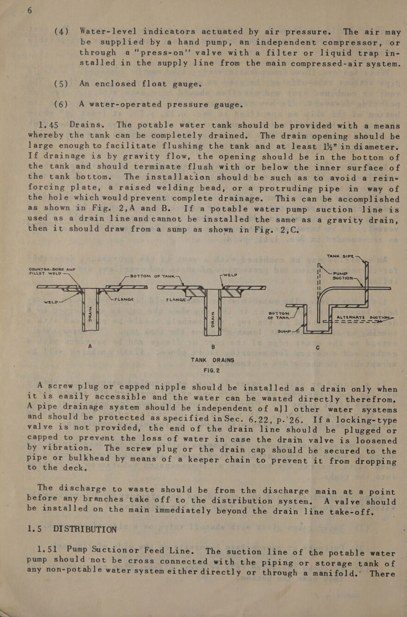 (4) Water-level indicators actuated by air pressure. The air may be supplied by a hand pump, an independent compressor, or through a ‘press-on’’ valve with a filter or liquid trap in- stalled in the supply line from the main compressed-air system. (5) An enclosed float gauge. (6) A water-operated pressure gauge. 1.45 Drains. The potable water tank should be provided with a means whereby the tank can be completely drained. The drain opening should be large enough to facilitate flushing the tank and at least 14 in diameter. If drainage is by gravity flow, the opening should be in the bottom of the tank and should terminate flush with or below the inner surface of the tank bottom. The installation should be such as’ to avoid a rein- forcing plate, a raised welding bead, or a protruding pipe in way of the hole which would prevent complete drainage. This can be accomplished as shown in Fig. 2,A and B. If a potable water pump suction line is used as a drain line andcannot be installed the same as a gravity drain, then it should draw from a sump as shown in Fig. 2,C. TANK SIPE   COUNTER-BORE AND FILLET WELD BOTTOM oF TANK WELD  BOTTOM OF TANK) TT Cie SET ERNMIE = A screw plug or capped nipple should be installed as a drain only when it 1s easily accessible and the water can be wasted directly therefrom. A pipe drainage system should be independent of all other water systems and should be protected as specified inSec. 6.22, p. 26. Ifa locking-type valve is not provided, the end of the drain line should be plugged or capped to prevent the loss of water in case the drain valve is loosened by vibration. The screw plug or the drain cap should be secured to the pipe or bulkhead by means of a keeper chain to prevent it from dropping to the deck. | The discharge to waste should be from the discharge main at a point before any branches take off to the distribution system. A valve should be installed on the main immediately beyond the drain line take-off. 1.5 DISTRIBUTION 1.51 Pump Suctionor Feed Line. The suction line of the potable water pump should not be cross connected with the piping or storage tank of any non-potable water system either directly or through a manifold. There