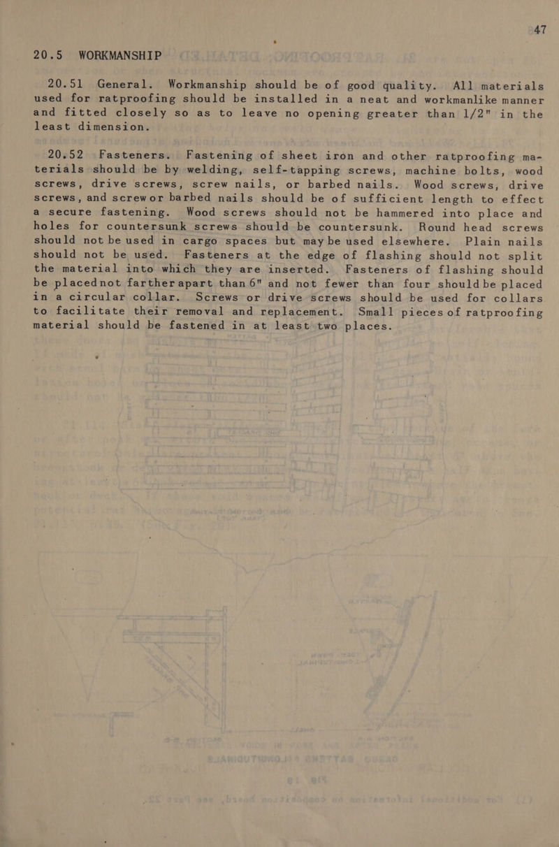 20.5 WORKMANSHIP 20.51 General. Workmanship should be of good quality. All materials used for ratproofing should be installed in a neat and workmanlike manner and fitted closely so as to leave no opening greater than 1/2 in the least dimension. | 20.52 Fasteners. Fastening of sheet iron and other ratproofing ma- terials should be by welding, self-tapping screws, machine bolts, wood screws, drive screws, screw nails, or barbed nails. Wood screws, drive screws, and screwor barbed nails should be of sufficient length to effect a secure fastening. Wood screws should not be hammered into place and holes for countersunk screws should be countersunk. Round head screws should not be used in cargo spaces but may be used elsewhere. Plain nails should not be used. Fasteners at the edge of flashing should not split the material into which they are inserted. Fasteners of flashing should be placednot fartherapart than 6 and not fewer than four shouldbe placed in a circular collar. Screws or drive screws should be used for collars to facilitate their removal and replacement. Small pieces of ratproofing material should be fastened in at least two places.
