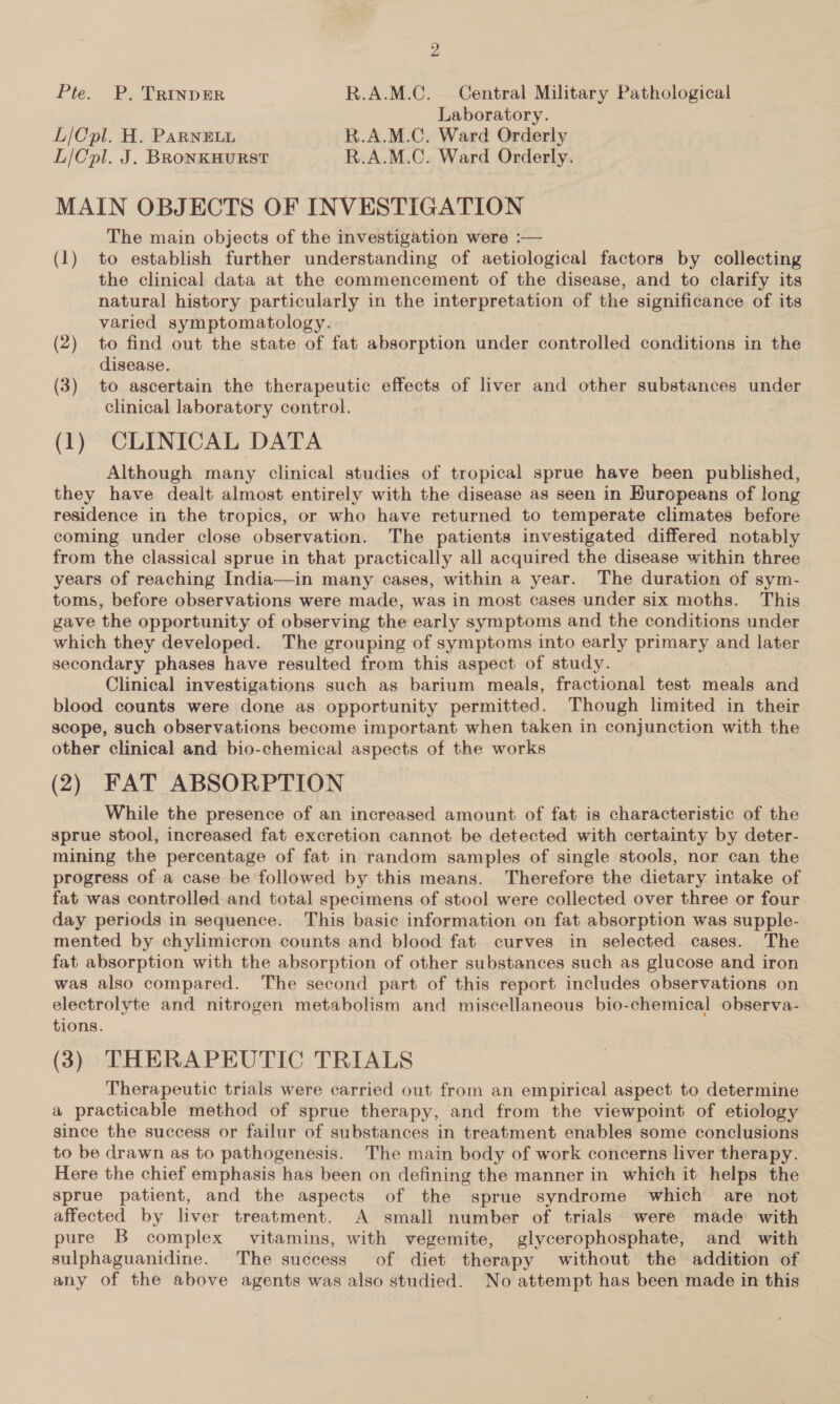 Pte. P, TRInNDER R.A.M.C. Central Military Pathological Laboratory. L/Cpl. H. PARNELL R.A.M.C. Ward Orderly L/Cpl. J. BRONKHURST R.A.M.C. Ward Orderly. MAIN OBJECTS OF INVESTIGATION The main objects of the investigation were :— (1) to establish further understanding of aetiological factors by collecting the clinical data at the commencement of the disease, and to clarify its natural history particularly in the interpretation of the significance of its varied symptomatology. (2) to find out the state of fat absorption under controlled conditions in the disease. (3) to ascertain the therapeutic effects of liver and other substances under clinical laboratory control. (1) CLINICAL DATA Although many clinical studies of tropical sprue have been published, they have dealt almost entirely with the disease as seen in Huropeans of long residence in the tropics, or who have returned to temperate climates before coming under close observation. The patients investigated differed notably from the classical sprue in that practically all acquired the disease within three years of reaching India—in many cases, within a year. The duration of sym- toms, before observations were made, was in most cases under six moths. This gave the opportunity of observing the early symptoms and the conditions under which they developed. The grouping of symptoms into early primary and later secondary phases have resulted from this aspect of study. Clinical investigations such as barium meals, fractional test meals and blood counts were done as opportunity permitted. Though limited in their scope, such observations become important when taken in conjunction with the other clinical and bio-chemical aspects of the works (2) FAT ABSORPTION While the presence of an increased amount of fat is characteristic of the sprue stool, increased fat excretion cannot be detected with certainty by deter- mining the percentage of fat in random samples of single stools, nor can the progress of a case be followed by this means. Therefore the dietary intake of fat was controlled and total specimens of stool were collected over three or four day periods in sequence. This basic information on fat absorption was supple- mented by chylimicron counts and blood fat curves in selected cases. The fat absorption with the absorption of other substances such as glucose and iron was also compared. The second part of this report includes observations on electrolyte and nitrogen metabolism and miscellaneous bio-chemical observa- tions. (3) THERAPEUTIC TRIALS Therapeutic trials were carried out from an empirical aspect to determine a practicable method of sprue therapy, and from the viewpoint of etiology since the success or failur of substances in treatment enables some conclusions to be drawn as to pathogenesis. The main body of work concerns liver therapy. Here the chief emphasis has been on defining the manner in which it helps the sprue patient, and the aspects of the sprue syndrome which are not affected by liver treatment. A small number of trials were made with pure B complex vitamins, with vegemite, glycerophosphate, and with sulphaguanidine. The success of diet therapy without the addition of any of the above agents was also studied. No attempt has been made in this