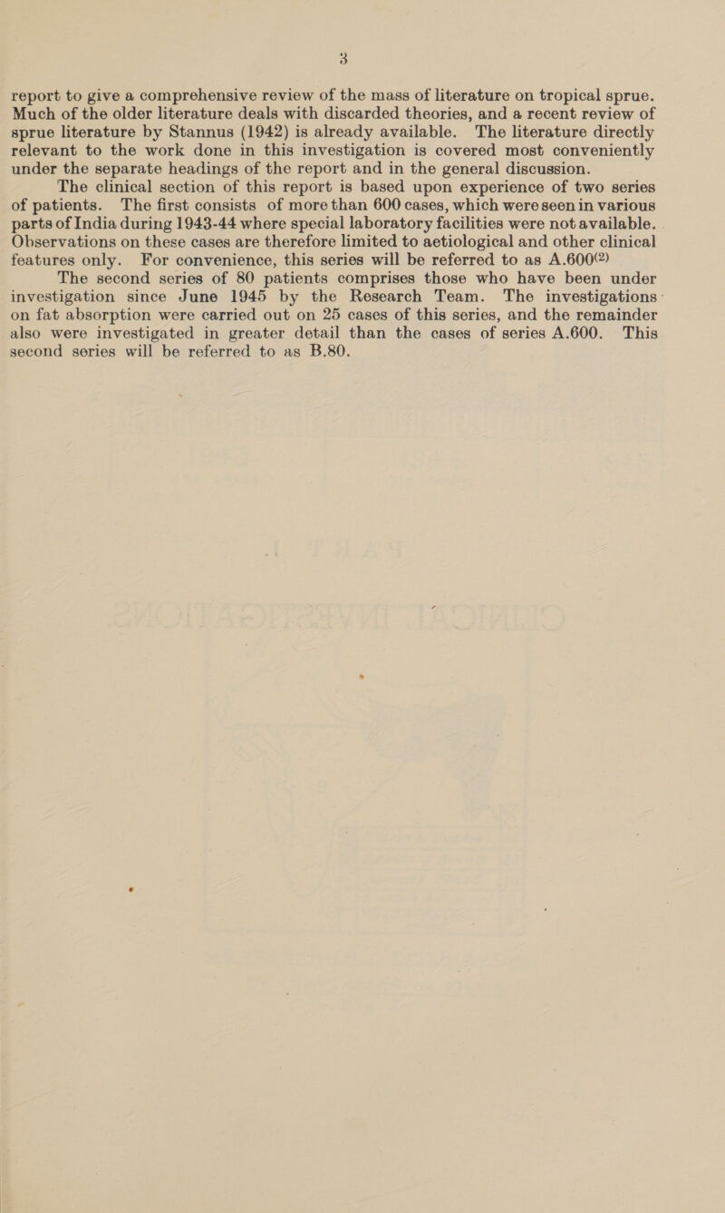 report to give a comprehensive review of the mass of literature on tropical sprue. Much of the older literature deals with discarded theories, and a recent review of sprue literature by Stannus (1942) is already available. The literature directly relevant to the work done in this investigation is covered most conveniently under the separate headings of the report and in the general discussion. The clinical section of this report is based upon experience of two series of patients. The first consists of more than 600 cases, which were seen in various parts of India during 1943-44 where special laboratory facilities were not available. Observations on these cases are therefore limited to aetiological and other clinical features only. For convenience, this series will be referred to as A.600@) The second series of 80 patients comprises those who have been under investigation since June 1945 by the Research Team. The investigations - on fat absorption were carried out on 25 cases of this series, and the remainder also were investigated in greater detail than the cases of series A.600. This second series will be referred to as B.80.