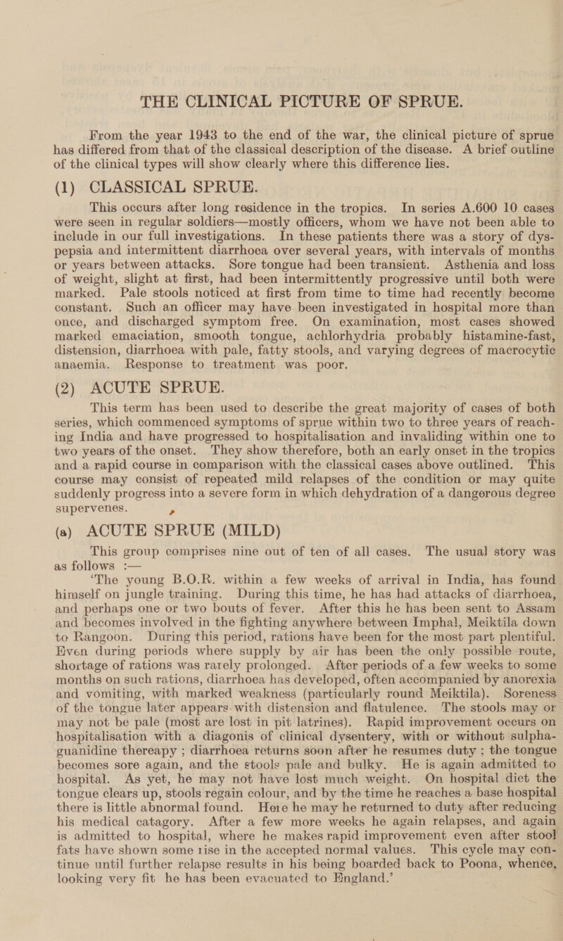 THE CLINICAL PICTURE OF SPRUE. From the year 1943 to the end of the war, the clinical picture of sprue has differed from that of the classical description of the disease. A brief outline of the clinical types will show clearly where this difference lies. (1) CLASSICAL SPRUE. This occurs after long residence in the tropics. In series A.600 10 cases were seen in regular soldiers—mostly officers, whom we have not been able to include in our full investigations. In these patients there was a story of dys- pepsia and intermittent diarrhoea over several years, with intervals of months or years between attacks. Sore tongue had been transient. Asthenia and loss of weight, slight at first, had been intermittently progressive until both were marked. Pale stools noticed at first from time to time had recently become constant. Such an officer may have been investigated in hospital more than. once, and discharged symptom free. On examination, most cases showed marked emaciation, smooth tongue, achlorhydria probably histamine-fast, distension, diarrhoea with pale, fatty stools, and varying degrees of macrocytic anaemia. Response to treatment was poor. (2) ACUTE SPRUE. This term has been used to describe the great majority of cases of both series, which commenced symptoms of sprue within two to three years of reach- ing India and have progressed to hospitalisation and invaliding within one to two years of the onset. They show therefore, both an early onset in the tropics and a rapid course in comparison with the classical cases above outlined. This course may consist of repeated mild relapses of the condition or may quite suddenly progress into a severe form in which dehydration of a dangerous degree supervenes. a (a) ACUTE SPRUE (MILD) This group comprises nine out of ten of all cases. The usual] story was as follows :— ‘The young B.O.R. within a few weeks of arrival in India, has found. himself on jungle training. During this time, he has had attacks of diarrhoea, and perhaps one or two bouts of fever. After this he has been sent to Assam and becomes involved in the fighting anywhere between Imphal, Meiktila down to Rangoon. During this period, rations have been for the most part plentiful. Hven during periods where supply by air has been the only possible route, shortage of rations was rarely prolonged. After periods of a few weeks to some months on such rations, diarrhoea has developed, often accompanied by anorexia and vomiting, with marked weakness (particularly round Meiktila). Soreness of the tongue later appears. with distension and flatulence. The stools may or may not be pale (most are lost in pit latrines). Rapid improvement occurs on hospitalisation with a diagonis of clinical dysentery, with or without sulpha- guanidine thereapy ; diarrhoea returns soon after he resumes duty ; the tongue becomes sore again, and the stools pale and bulky. He is again admitted to hospital. As yet, he may not have lost much weight. On hospital diet the tongue clears up, stools regain colour, and by the time he reaches a base hospital there is little abnormal found. Here he may he returned to duty after reducing his medical catagory. After a few more weeks he again relapses, and again is admitted to hospital, where he makes rapid improvement even after stool fats have shown some rise in the accepted normal values. This cycle may con- tinue until further relapse results in his being boarded back to Poona, whence, looking very fit he has been evacuated to England.’