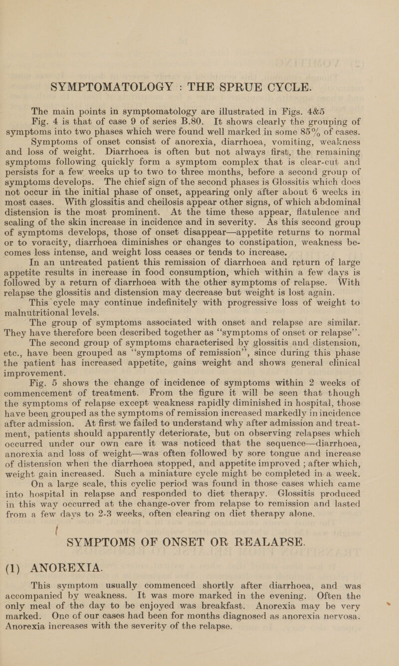 SYMPTOMATOLOGY : THE SPRUE CYCLE. The main points in symptomatology are illustrated in Figs. 4&amp;5 Fig. 4 is that of case 9 of series B.80. It shows clearly the grouping of symptoms into two phases which were found well marked in some 85% of cases. Symptoms of onset consist of anorexia, diarrhoea, vomiting, weakness and loss of weight. Diarrhoea is often but not always first, the remaining symptoms following quickly form a symptom complex that is clear-cut and persists for a few weeks up to two to three months, before a second group of symptoms develops. The chief sign of the second phases is Glossitis which does not occur in the initial phase of onset, appearing only after about 6 weeks in most cases. With glossitis and cheilosis appear other signs, of which abdominal distension is the most prominent. At the time these appear, flatulence and scaling of the skin increase in incidence and in severity. As this second group of symptoms develops, those of onset disappear—appetite returns to normal or to voracity, diarrhoea diminishes or changes to constipation, weakness be- comes less intense, and weight loss ceases or tends to increase. In an untreated patient this remission of diarrhoea and return of large appetite results in increase in food consumption, which within a few days is followed by a return of diarrhoea with the other symptoms of relapse. With relapse the glossitis and distension may decrease but weight is lost again. This cycle may continue indefinitely with progressive loss of weight to malnutritional levels. The group of symptoms associated with onset and relapse are similar. They have therefore been described together as “symptoms of onset or relapse’. The second group of symptoms characterised by glossitis and distension, etc., have been grouped as “symptoms of remission’’, since during this phase the patient has increased SBE gains weight and shows general clinical improvement. Fig. 5 shows the change of incidence of symptoms within 2 weeks of commencement of treatment. From the figure it will be seen that though the symptoms of relapse except weakness rapidly diminished in hospital, those have been grouped as the symptoms of remission increased markedly in incidence after admission. At first we failed to understand why after admission and treat- ment, patients should apparently deteriorate, but on observing relapses which occurred under our own care it was noticed that the sequence—diarrhoea, anorexia and loss of weight—was often followed by sore tongue and increase of distension when the diarrhoea stopped, and appetite improved ; after which, weight gain increased. Such a miniature cycle might be completed in a week. On a large scale, this cyclic period was found in those cases which came into hospital in relapse and responded to diet therapy. Glossitis produced in this way occurred at the change-over from relapse to remission and lasted from a few days to 2-3 weeks, often clearing on diet therapy alone. { : SYMPTOMS OF ONSET OR REALAPSE. (1) ANOREXIA. This symptom usually commenced shortly after diarrhoea, and was accompanied by weakness. It was more marked in the evening. Often the only meal of the day to be enjoyed was breakfast. Anorexia may be very marked. One of our cases had been for months diagnosed as anorexia nervosa. Anorexia increases with the severity of the relapse.