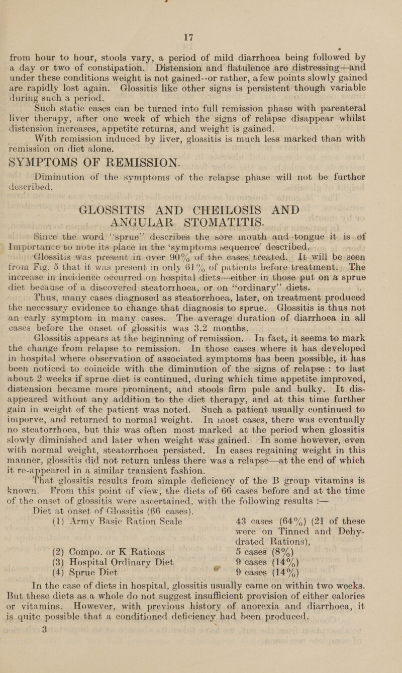 from hour to hour, stools vary, a period of mild diarrhoea being followed by a day or two of constipation. Distension and flatulence are distressing—and under these conditions weight is not gained--or rather, afew points slowly gained are rapidly lost again. Glossitis like other signs is persistent though variable during such a period. 3 o Such static cases can be turned into full remission phase with parenteral liver therapy, after one week of which the signs of relapse disappear whilst distension increases, appetite returns, and weight is gained. With remission induced by liver, glossitis is much less marked than with remission on diet alone. SYMPTOMS OF REMISSION. Diminution of the symptoms of the relapse phase will not be further described. GLOSSITIS AND CHEILOSIS AND ANGULAR STOMATITIS. Siuace the word “sprue” describes the sore mouth and. tongue it is of Importance to note its place in the ‘symptoms sequence’ described. Glossitis was present in over 90% of the cases treated. Jt will be seen from Fig. 5 that it was present in only 61% of patients before treatment.» The imerease in incidence occurred on hospital diets+-either in those-put on .a sprue diet because of a discovered steatorrhoea, or on ‘‘ordinary’’ diets. Thus, many cases diagnosed as steatorrhoea, later, on treatment produced the necessary evidence to change that diagnosis to sprue. Glossitis is thus not an early symptom in many cases. The average duration of diarrhoea in all vases before the onset of glossitis was 3.2 months. : Glossitis appears at the beginning of remission. In fact, it seems to mark the change from relapse to remission. In those cases where it has developed in hospital where observation of associated symptoms has been possible, it has been noticed to coincide with the diminution of the signs of relapse: to last about 2 weeks if sprue diet is continued, during which time appetite improved, distension became more prominent, and stools firm pale and bulky. It dis- appeared without any addition to the diet therapy, and at this time further gain in weight of the patient was noted. Such a patient usually continued to imporve, and returned to normal weight. In 1aost cases, there was eventually no steatorrhoea, but this was often most marked at the period when glossitis slowly diminished and later when weight was gained. In some however, even with normal weight, steatorrhoea persisted. In cases regaining weight in this manner, glossitis did not return unless there was a relapse—at the end of which it re-appeared in a similar transient fashion. : That glossitis results from simple deficiency of the B group vitamins is known. From this point of view, the diets of 66 cases before and at the time of the onset of clossitis were ascertained, with the pies Rea results :— Diet at onset of Glossitis (66 cases). (1) Army Basic Ration Scale , 43 cases (64%) (21 of these were on tinged and Dehy- drated Rations),  (2) Compo. or K Rations 5 cases (8%) (3) Hospital Ordinary Diet 9 cases ale (4) Sprue Diet © 9 cases (14%) In the case of diets in hospital, glossitis usually came on within two weeks. But these diets as a whole do not. suggest insufficient provision of either calories or vitamins. However, with previous history of anorexia and diarrhoea, it is quite possible that a conditioned deficiency had been produced. - 3