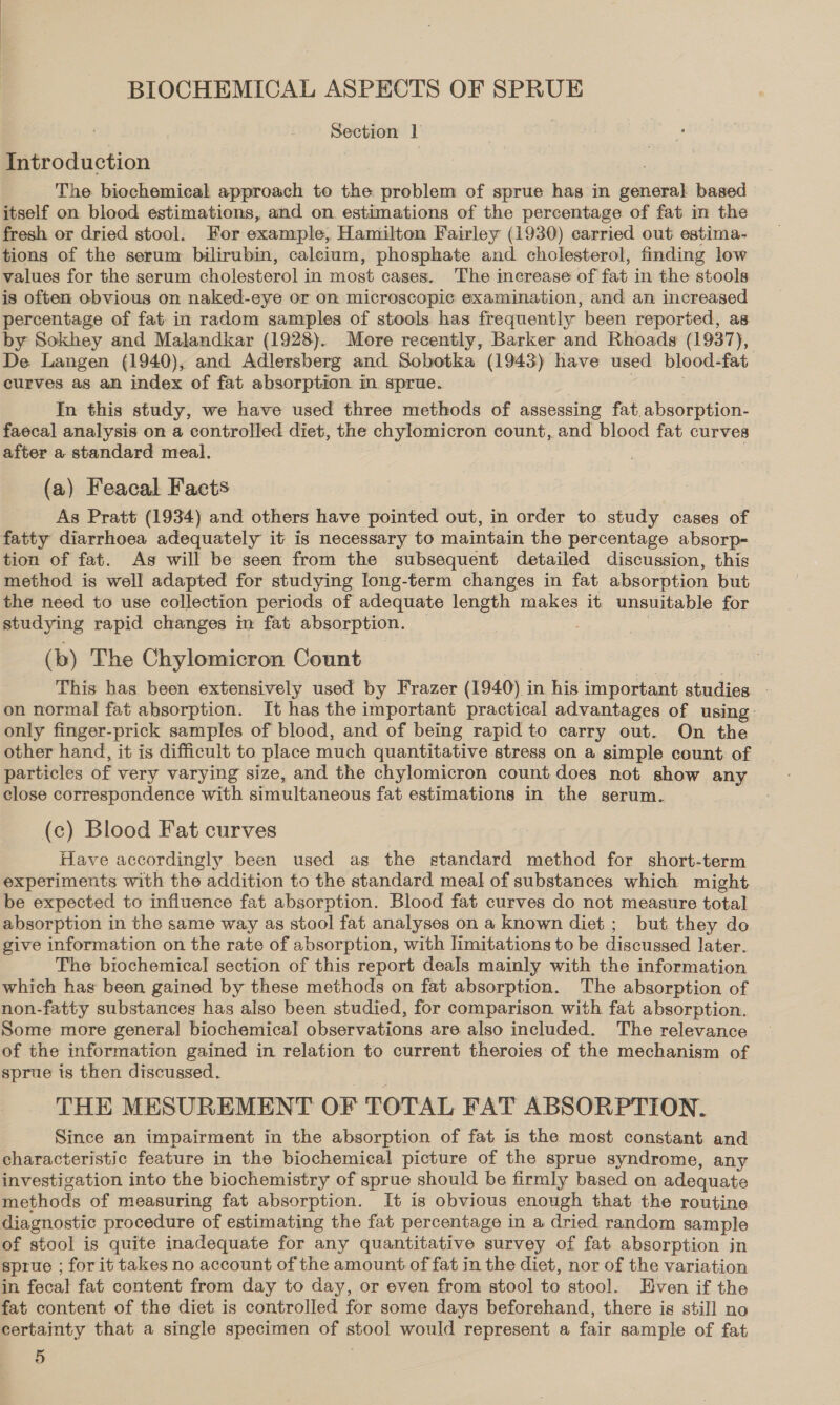 Section 1 Introduction | The biochemical approach to the problem of sprue has in general based itself on blood estimations, and on estimations of the percentage of fat im the fresh or dried stool. For example, Hamilton Fairley (1930) carried out estima- tions of the serum bilirubin, calcium, phosphate and cholesterol, finding low values for the serum cholesterol in most cases. The increase of fat in the stools is often obvious on naked-eye or on microscopic examination, and an increased percentage of fat in radom samples of stools. has frequently been reported, as by Sokhey and Malandkar (1928). More recently, Barker and Rhoads (1937), De Langen (1940), and Adlersberg and Sobotka (1943) have used blood-fat curves as an index of fat absorption in. sprue. | , In this study, we have used three methods of assessing fat.absorption- faecal analysis on a controlled diet, the chylomicron count, and blood fat curves after a standard meal. (a) Feacal Facts As Pratt (1934) and others have pointed out, in order to study cases of fatty diarrhoea adequately it is necessary to maintain the percentage absorp= tion of fat. As will be seen from the subsequent detailed discussion, this method is well adapted for studying long-term changes in fat absorption but the need to use collection periods of adequate length makes it unsuitable for studying rapid changes im fat absorption. — . | (b) The Chylomicron Count This has been extensively used by Frazer (1940) in his important studies - on normal fat absorption. It has the important practical advantages of using only finger-prick samples of blood, and of being rapid to carry out. On the other hand, it is difficult to place much quantitative stress on a simple count: of particles of very varying size, and the chylomicron count does not show any close correspondence with simultaneous fat estimations in the serum. (c) Blood Fat curves Have accordingly been used as the standard method for short-term experiments with the addition to the standard meal of substances which might be expected to influence fat absorption. Blood fat curves do not measure total absorption in the same way as stool fat analyses on a known diet ; but they do give information on the rate of absorption, with limitations to be discussed later. The biochemical section of this report deals mainly with the information which has been gained by these methods on fat absorption. The absorption of non-fatty substances has also been studied, for comparison with fat absorption. Some more general biochemical observations are also included. The relevance of the information gained in relation to current theroies of the mechanism of sprue is then discussed. THE MESUREMENT OF TOTAL FAT ABSORPTION. Since an impairment in the absorption of fat is the most constant and characteristic feature in the biochemical picture of the sprue syndrome, any investigation into the biochemistry of sprue should be firmly based on adequate methods of measuring fat absorption. It is obvious enough that the routine diagnostic procedure of estimating the fat percentage in a dried random sample of stool is quite inadequate for any quantitative survey of fat absorption in sprue ; for it takes no account of the amount of fat in the diet, nor of the variation in fecal fat content from day to day, or even from stool to stool. Even if the fat content of the diet is controlled for some days beforehand, there is still no certainty that a single specimen of stool would represent a fair sample of fat 5