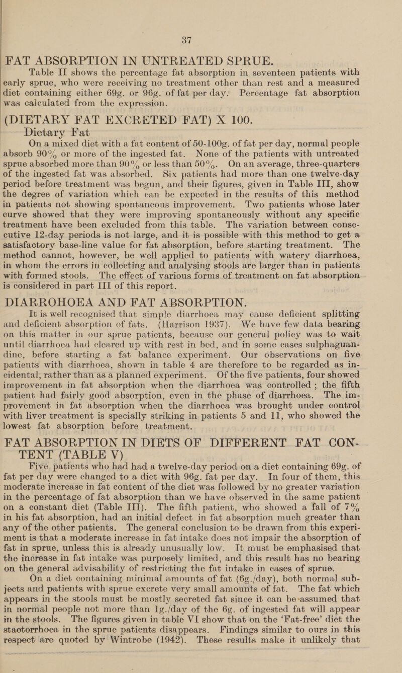 37 FAT ABSORPTION IN UNTREATED SPRUE. Table IL shows the percentage fat absorption in seventeen patients with early sprue, who were receiving no treatment other than rest and a measured diet containing either 69g. or 96g. of fat per day. Percentage fat absorption was calculated from the expression. (DIETARY FAT EXCRETED FAT) X 100. : Dietary Fat On a mixed diet with a fat content of 50-100g. of fat per day, normal people absorb 90% or more of the ingested fat. None of the patients with untreated sprue absorbed more than 90% or less than 50°%. On an average, three-quarters of the ingested fat was absorbed. Six patients had more than one twelve-day period before treatment was begun, and their figures, given in Table III, show the degree of variation which can be expected in the results of this method in patients not showing spontaneous improvement. Two patients whose later curve showed that they were improving spontaneously without any specific treatment have been excluded from this table. The variation between conse- cutive 12-day periods is not large, and it is possible with this method to get a satisfactory base-line value for fat absorption, before starting treatment. The method cannot, however, be well applied to patients with watery diarrhoea, in whom the errors in collecting and analysing stools are larger than in patients with formed stools. The effect of various forms of treatment on fat absorption is considered in part III of this report. DIARROHOEA AND FAT ABSORPTION. 3 It is well recognised that simple diarrhoea may cause deficient splitting and deficient absorption of fats. (Harrison 1937). We have few data bearing on this matter in our sprue patients, because our general policy was to wait until diarrhoea had cleared up with rest in bed, and in some cases sulphaguan- dine, before starting a fat balance experiment. Our observations on five patients with diarrhoea, shown in table 4 are therefore to be regarded as in- eidental, rather than as a planned experiment. Of the five patients, four showed improvement in fat absorption when the diarrhoea was controlled ; the fifth patient had fairly good absorption, even in the phase of diarrhoea. The im- provement in fat absorption when the diarrhoea was brought under control lowest fat absorption before treatment. FAT ABSORPTION IN DIETS OF DIFFERENT FAT CON: TENT (TABLE V) Five. patients who had had a twelve-day period on a diet nua 69g. of fat per day were changed to a diet with 96g. fat per day. In four of them, this moderate increase in fat content of the diet was followed by no greater variation in the percentage of fat absorption than we have observed in the same patient | on a constant diet (Table III). The fifth patient, who showed a fall of 7% in his fat absorption, had an initial defect in fat absorption much greater than any of the other patients. The general conclusion to be drawn from this experi- ment is that a moderate increase in fat intake does not impair the absorption of fat in sprue, unless this is already unusually low. It must be emphasised that the increase in fat intake was purposely limited, and this result has no bearing on the general advisability of restricting the fat intake in cases of sprue. On a diet containing minimal amounts of fat (6g./day), both normal sub- jects and patients with sprue excrete very small amounts of fat. The fat which appears in the stools must be mostly secreted fat since it can be-assumed that in normal people not more than 1g./day of the 6g. of ingested fat will appear im the stools. The figures given in table VI show that on the ‘Fat-free’ diet the staetorrhoea in the sprue patients disappears. Findings similar to ours in this respect are quoted by Wintrobe (1942). These results make it unlikely that 