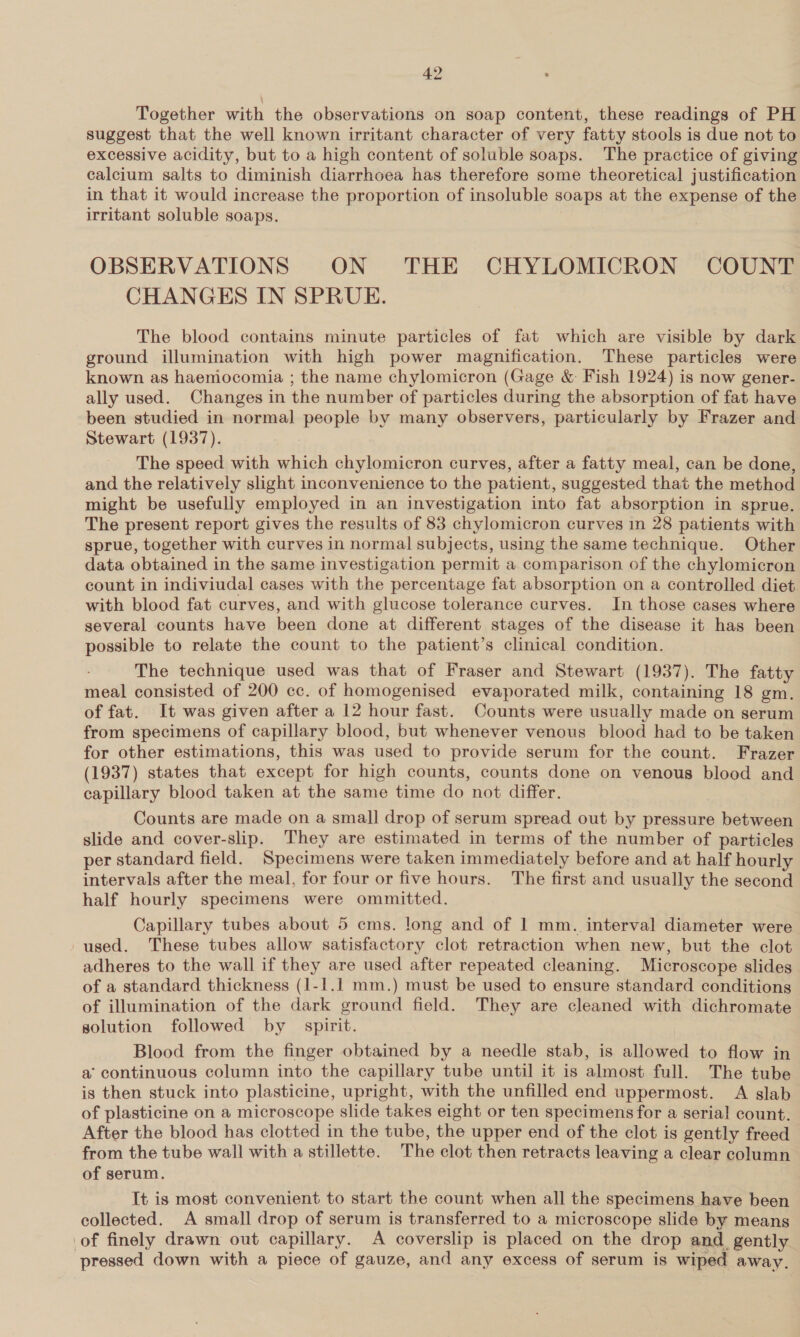 Together with the observations on soap content, these readings of PH suggest that the well known irritant character of very fatty stools is due not to excessive acidity, but to a high content of soluble soaps. The practice of giving calcium salts to diminish diarrhoea has therefore some theoretical justification in that it would increase the proportion of insoluble soaps at the expense of the irritant soluble soaps. OBSERVATIONS ON THE CHYLOMICRON COUNT CHANGES IN SPRUE. The blood contains minute particles of fat which are visible by dark ground illumination with high power magnification. These particles were known as haemocomia ; the name chylomicron (Gage &amp; Fish 1924) is now gener- ally used. Changes in the number of particles during the absorption of fat have been studied in normal people by many observers, particularly by Frazer and Stewart (1937). The speed with which chylomicron curves, after a fatty meal, can be done, and the relatively slight inconvenience to the patient, suggested that the method might be usefully employed in an investigation into fat absorption in sprue. The present report gives the results of 83 chylomicron curves in 28 patients with sprue, together with curves in normal subjects, using the same technique. Other data obtained in the same investigation permit a comparison of the chylomicron count in indiviudal cases with the percentage fat absorption on a controlled diet with blood fat curves, and with glucose tolerance curves. In those cases where several counts have been done at different stages of the disease it has been possible to relate the count to the patient’s clinical condition. The technique used was that of Fraser and Stewart (1937). The fatty meal consisted of 200 cc. of homogenised evaporated milk, containing 18 gm. of fat. It was given after a 12 hour fast. Counts were usually made on serum from specimens of capillary blood, but whenever venous blood had to be taken for other estimations, this was used to provide serum for the count. Frazer (1937) states that except for high counts, counts done on venous blood and capillary blood taken at the same time do not differ. Counts are made on a small drop of serum spread out by pressure between slide and cover-slip. They are estimated in terms of the number of particles per standard field. Specimens were taken immediately before and at half hourly intervals after the meal, for four or five hours. The first and usually the second half hourly specimens were ommitted. Capillary tubes about 5 cms. long and of 1 mm. interval diameter were used. These tubes allow satisfactory clot retraction when new, but the clot adheres to the wall if they are used after repeated cleaning. Microscope slides of a standard thickness (1-1.1 mm.) must be used to ensure standard conditions of illumination of the dark ground field. They are cleaned with dichromate solution followed by spirit. Blood from the finger obtained by a needle stab, is allowed to flow in a’ continuous column into the capillary tube until it is almost full. The tube is then stuck into plasticine, upright, with the unfilled end uppermost. A slab of plasticine on a microscope slide takes eight or ten specimens for a serial count. After the blood has clotted in the tube, the upper end of the clot is gently freed from the tube wall with a stillette. The clot then retracts leaving a clear column of serum. It is most convenient to start the count when all the specimens have been collected. A small drop of serum is transferred to a microscope slide by means of finely drawn out capillary. A coverslip is placed on the drop and_ gently pressed down with a piece of gauze, and any excess of serum is wiped away.