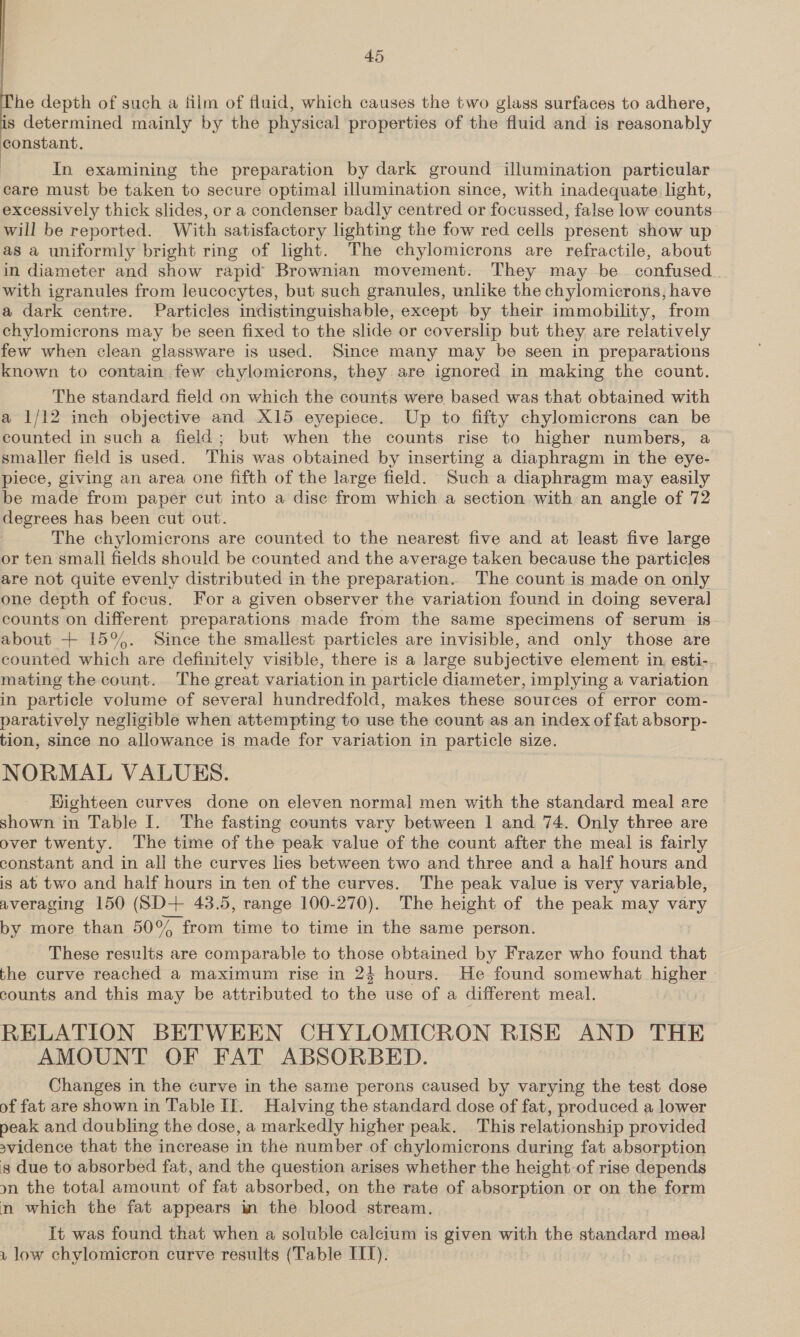   he depth of such a film of fluid, which causes the two glass surfaces to adhere, is determined mainly by the physical properties of the fluid and is reasonably constant. In examining the preparation by dark ground illumination particular care must be taken to secure optimal illumination since, with inadequate light, excessively thick slides, or a condenser badly centred or focussed, false low counts will be reported. With satisfactory lighting the fow red cells present show up as a unitormly bright ring of light. The chylomicrons are refractile, about in diameter and show rapid Brownian movement. They may be confused. with igranules from leucocytes, but such granules, unlike the chylomicrons, have a dark centre. Particles indistinguishable, except by their immobility, from chylomicrons may be seen fixed to the slide or coverslip but they are relatively few when clean glassware is used. Since many may be seen in preparations known to contain few chylomicrons, they are ignored in making the count. The standard field on which the counts were based was that obtained with a 1/12 inch objective and X15 eyepiece. Up to fifty chylomicrons can be counted in such a field; but when the counts rise to higher numbers, a smaller field is used. This was obtained by inserting a diaphragm in the eye- piece, giving an area one fifth of the large field. Such a diaphragm may easily be made from paper cut into a dise from which a section with an angle of 72 degrees has been cut out. The chylomicrons are counted to the nearest five and at least five large or ten small fields should be counted and the average taken because the particles are not quite evenly distributed in the preparation. The count is made on only one depth of focus. For a given observer the variation found in doing several counts on different preparations made from the same specimens of serum is about + 15%. Since the smallest particles are invisible, and only those are counted which are definitely visible, there is a large subjective element in. esti- mating the count. The great variation in particle diameter, implying a variation in particle volume of several hundredfold, makes these sources of error com- paratively negligible when attempting to use the count as an index of fat absorp- tion, since no allowance is made for variation in particle size. NORMAL VALUES. Highteen curves done on eleven normal men with the standard meal are shown in Table I. The fasting counts vary between 1 and 74. Only three are over twenty. The time of the peak value of the count after the meal is fairly constant and in alj the curves lies between two and three and a half hours and is at two and half hours in ten of the curves. The peak value is very variable, averaging 150 (SD+ 43.5, range 100-270). The height of the peak may vary by more than 50° from time to time in the same person. These results are comparable to those obtained by Frazer who found that the curve reached a maximum rise in 24 hours. He found somewhat higher - counts and this may be attributed to the use of a different meal. RELATION BETWEEN CHYLOMICRON RISE AND THE AMOUNT OF FAT ABSORBED. Changes in the curve in the same perons caused by varying the test dose of fat are shown in Table IT. Halving the standard dose of fat, produced a lower peak and doubling the dose, a markedly higher peak. This relationship provided svidence that the increase in the number of chylomicrons during fat absorption gs due to absorbed fat, and the question arises whether the height of rise depends on the total amount of fat absorbed, on the rate of absorption or on the form n which the fat appears in the blood stream. It was found that when a soluble calcium is given with the shagdaed meal u low chylomicron curve results (Table TIT).