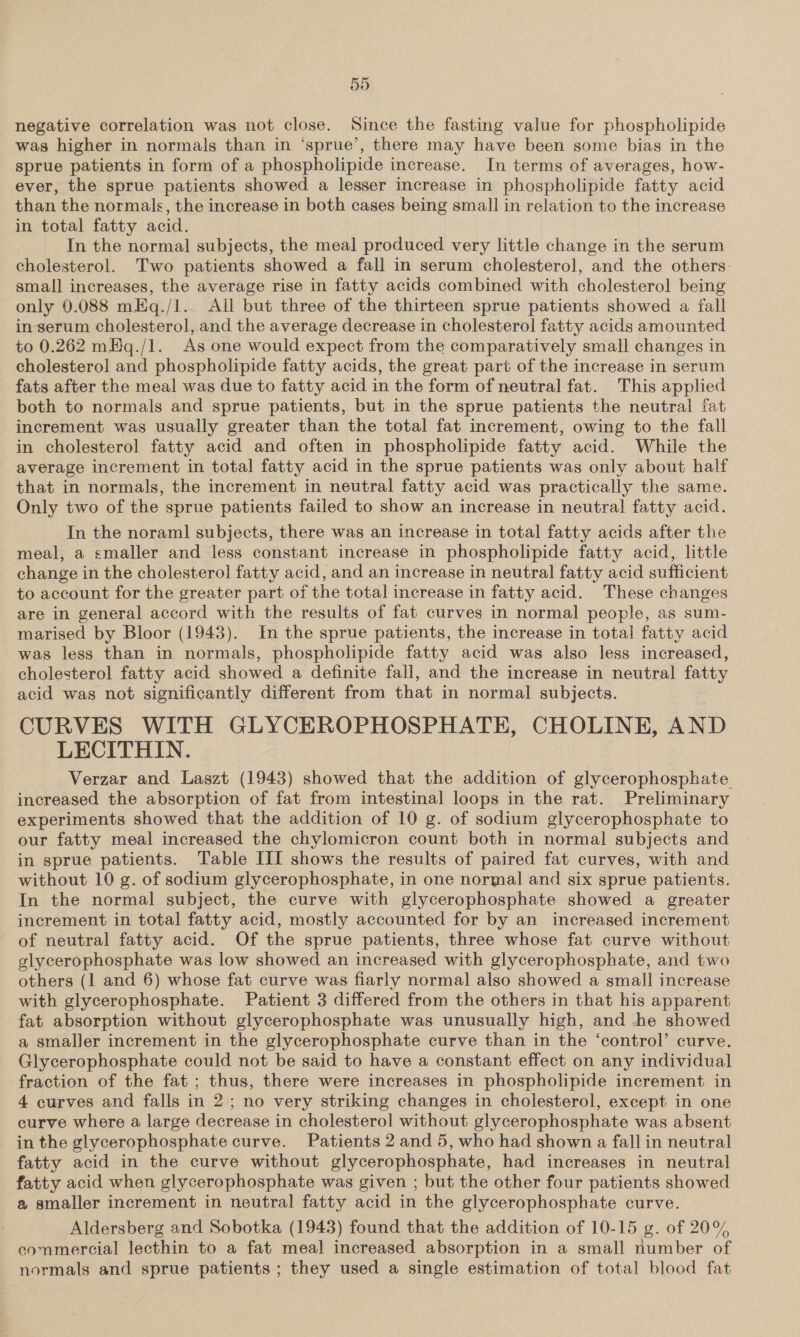 negative correlation was not close. Since the fasting value for phospholipide was higher in normals than in ‘sprue’, there may have been some bias in the sprue patients in form of a phospholipide increase. In terms of averages, how- ever, the sprue patients showed a lesser increase in phospholipide fatty acid than the normals, the increase in both cases being small in relation to the increase in total fatty acid. In the normal subjects, the meal produced very little change in the serum cholesterol. Two patients showed a fall in serum cholesterol, and the others. small increases, the average rise in fatty acids combined with cholesterol being only 0.088 mEq./1. Ail but three of the thirteen sprue patients showed a fall inserum cholesterol, and the average decrease in cholesterol fatty acids amounted to 0.262 mHq./1. As one would expect from the comparatively small changes in cholesterol and phospholipide fatty acids, the great part of the increase in serum fats after the meal was due to fatty acid in the form of neutral fat. This applied both to normals and sprue patients, but in the sprue patients the neutral fat increment was usually greater than the total fat increment, owing to the fall in cholesterol fatty acid and often in phospholipide fatty acid. While the average increment in total fatty acid in the sprue patients was only about half that in normals, the increment in neutral fatty acid was practically the same. Only two of the sprue patients failed to show an increase in neutral fatty acid. In the noraml subjects, there was an increase in total fatty acids after the meal, a smaller and less constant increase in phospholipide fatty acid, little change in the cholesterol fatty acid, and an increase in neutral fatty acid sufficient to account for the greater part of the total increase in fatty acid. These changes are in general accord with the results of fat curves in normal people, as sum- marised by Bloor (1943). In the sprue patients, the increase in total fatty acid was less than in normals, phospholipide fatty acid was also less increased, cholesterol fatty acid showed a definite fall, and the increase in neutral fatty acid was not significantly different from that in normal subjects. CURVES WITH GLYCEROPHOSPHATE, CHOLINE, AND LECITHIN. Verzar and Laszt (1943) showed that the addition of glycerophosphate increased the absorption of fat from intestinal loops in the rat. Preliminary experiments showed that the addition of 10 g. of sodium glycerophosphate to our fatty meal increased the chylomicron count both in normal subjects and in sprue patients. Table III shows the results of paired fat curves, with and without 10 g. of sodium glycerophosphate, in one normal and six sprue patients. In the normal subject, the curve with glycerophosphate showed a greater increment in total fatty acid, mostly accounted for by an increased increment of neutral fatty acid. Of the sprue patients, three whose fat curve without glycerophosphate was low showed an increased with glycerophosphate, and two others (1 and 6) whose fat curve was fiarly normal also showed a small increase with glycerophosphate. Patient 3 differed from the others in that his apparent fat absorption without glycerophosphate was unusually high, and he showed a smaller increment in the glycerophosphate curve than in the ‘control’ curve. Glycerophosphate could not be said to have a constant effect on any individual fraction of the fat ; thus, there were increases in phospholipide increment in 4 curves and falls in 2; no very striking changes in cholesterol, except in one curve where a large decrease in cholesterol without glycerophosphate was absent in the glycerophosphate curve. Patients 2 and 5, who had shown a fall in neutral fatty acid in the curve without glycerophosphate, had increases in neutral fatty acid when glycerophosphate was given ; but the other four patients showed a smaller increment in neutral fatty acid in the glycerophosphate curve. Aldersberg and Sobotka (1943) found that the addition of 10-15 g. of 20% commercial lecthin to a fat meal increased absorption in a small number of normals and sprue patients ; they used a single estimation of total blood fat