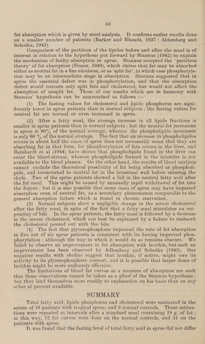 fat absorption which is given by stool analysis. It confirms earlier results done on a smaller number of patients (Barker and Rhoads, 1937; Aldersberg and Sobotka, 1943). Comparison of the partition of the lipides before and after the meal is of interest in relation to the hypothesis put forward by Stannus (1942) to explain the mechanism of faulty absorption in sprue. Stannus accepted the ‘partition theory’ of fat absorption (Frazer, 1940), which claims that fat may be absorbed either as neutral fat in a fine emulsion, or as ‘split fat’, in which case phosphoryla- tion may be an intermediate stage in absorption. Stannus suggested that in sprue the essential defect was in phosphorylation, and that the absorption defect would concern only split fats and cholesterol, but would not affect the absorption of unsplit fat. Those of our results which are in harmony with Stannus’ hypothesis can be summarised as follows :— (1) The fasting values for cholesterol and lipide phosphorus are signi- ficantly lower in sprue patients than in normal subjects ; the fsating values for neutral fat are normal or even increased in sprue. (2) After a fatty meal, the average increase in all lipide fractions is smaller in sprue patients than in normal subjects ; but the neutral fat increment in sprue is 80% of the normal average, whereas the phospholipide increment is only 60 % of the normal average. The fact that an increase in phospholipides occurs in about half the cases of sprue does not necessarily mean that they are absorbing fat in that form, for phosphorylation of fats occurs in the liver, and Reinhardt et al (1944) have shown that phospholipide found in the liver can enter the blood-stream, whereas phospholipide formed in the intestine is not available to the blood plasma. On the other hand, the results of blood analysis cannot exclude the theroetical possibility of fat being absorbed as phospholi- pide, and reconverted to neutral fat in the intestinal wall before entering the chyle. Two of the sprue patients showed a fall in the neutral fatty acid after the fat meal. This might be caused by unusually rapid withdrawal of fat into the depots ; but it is also possible that some cases of sprue may have impaired absorption even of neutral fat, as a secondary phenomenon comparable to the general absorption failure which is found in chronic starvation. (3) Normal subjects show a negligible change in the serum cholesterol after the fatty meal, in spite of the fact that a fatty meal stimulates an out- pouring of bile. In the sprue patients, the fatty meal is followed by a decrease in the serum cholesterol, which can best be explained by a failure to reabsorb the cholesterol poured out with the bile. (4) The fact that glycerophosphate improved the rate of fat absorption in five out of six sprue patients is consistent with its having improved phos- phorylation ; although the way in which it would do so remains obscure. We failed to observe an improvement in fat absorption with lecithin, but such an improvement has been observed by Adlersberg and Sobotka (1943). Our negative results with choline suggest that lecithin, if active, might owe its activity to its glycerophosphate content, and it is possible that larger doses of lecithin might be more uniformly effective. The limitations of blood fat curves as a measure of absorption are such that these observations cannot be taken as a pfoof of the Stannus hypothesis ; but they lend themselves more readily to explanation on his basis than on any other at present available. SUMMARY Total fatty acid, lipide phosphorus and cholesterol were essimated in the serum of 16 patients with tropical sprue, and 9 normal controls. These estima- tions were repeated at intervals after a standard meal containing 18 g. of fat ; in this way, 12 fat curves were done on the normal controls, and 31 on the patients with sprue. It was found that the fasting level of total fatty acid in sprue did not differ