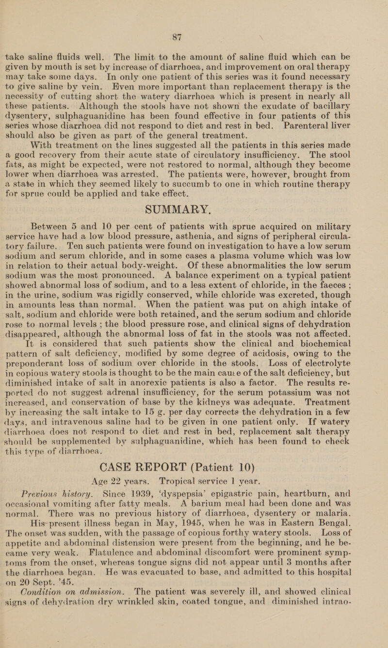 take saline fluids well. The limit to the amount of saline fluid which can be given by mouth is set by increase of diarrhoea, and improvement on oral therapy may take some days. In only one patient of this series was it found necessary to give saline by vein. Hven more important than replacement therapy is the necessity of cutting short the watery diarrhoea which is present in nearly all these patients. Although the stools have not shown the exudate of bacillary dysentery, sulphaguanidine has been found effective in four patients of this series whose diarrhoea did not respond to diet and rest in bed. Parenteral liver should also be given as part of the general treatment. With treatment on the lines suggested all the patients in this series made a good recovery from their acute state of circulatory insufficiency. The stool fats, as might be expected, were not restored to normal, although they become lower when diarrhoea was arrested. The patients were, however, brought from a state in which they seemed likely to succumb to one in which routine therapy for sprue could be applied and take effect. SUMMARY, Between 5 and 10 per cent of patients with sprue acquired on military service have had a low blood pressure, asthenia, and signs of peripheral circula- tory failure. Ten such patients were found on investigation to have a low serum sodium and serum chloride, and in some cases a plasma volume which was low in relation to their actual body-weight. Of these abnormalities the low serum sodium was the most pronounced. A balance experiment on a typical patient showed abnormal loss of sodium, and to a less extent of chloride, in the faeces ; in the urine, sodium was rigidly conserved, while chloride was excreted, though in amounts less than normal. When the patient was put on ahigh intake of salt, sodium and chloride were both retained, and the serum sodium and chloride rose to normal levels ; the blood pressure rose, and clinical signs of dehydration disappeared, although the abnormal loss of fat in the stools was not affected. It is considered that such patients show the clinical and biochemical pattern of salt deficiency, modified by some degree of acidosis, owing to the preponderant loss of sodium over chloride in the stools. Loss of electrolyte in copious watery stools is thought to be the main cauce of the salt deficiency, but diminished intake of salt in anorexic patients is also a factor. The results re- ported do not suggest adrenal insufficiency, for the serum potassium was not increased, and conservation of base by the kidneys was adequate. Treatment by increasing the salt intake to 15 g. per day corrects the dehydration in a few days, and intravenous saline had to be given in one patient only. If watery diarrhoea does not respond to diet and rest in bed, replacement salt therapy should be supplemented by sulphaguanidine, which has been found to check this type of diarrhoea. CASE REPORT (Patient 10) Age 22 years. Tropical service 1 year. Previous history. Since 1939, ‘dyspepsia’ epigastric pain, heartburn, and occasional vomiting after fatty meals. A barium meal had been done and was » normal. There was no previous history of diarrhoea, dysentery or malaria. His-present illness began in May, 1945, when he was in EKastern Bengal. The onset was sudden, with the passage of copious forthy watery stools. Loss of appetite and abdominal distension were present from the beginning, and he be- came very weak. Flatulence and abdominal discomfort were prominent symp- toms from the onset, whereas tongue signs did not appear until 3 months after the diarrhoea began. He was evacuated to base, and admitted to this hospital on 20 Sept. ’45. Condition on admission. The patient was severely ill, and showed clinical signs of dehydration dry wrinkled skin, coated tongue, and diminished intrao-