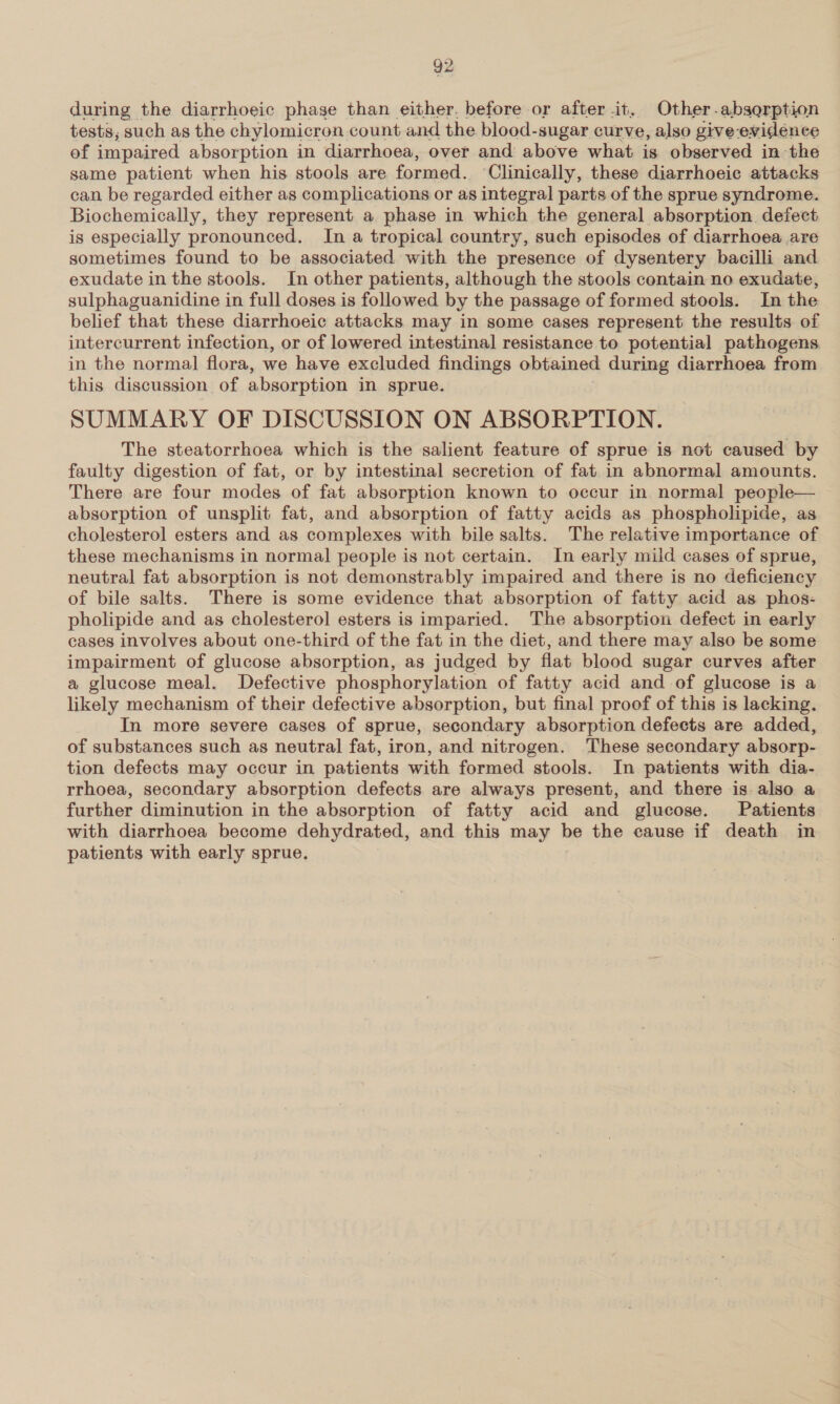 during the diarrhoeic phage than either. before or after it. Other-absorption tests; such as the chylomicron. count and the blood-sugar curve, also give-evidence of impaired absorption in diarrhoea, over and above what is observed in-the same patient when his stools are formed. ‘Clinically, these diarrhoeic attacks can be regarded either as complications or as integral parts of the sprue syndrome. Biochemically, they represent a phase in which the general absorption defect is especially pronounced. In a tropical country, such episodes of diarrhoea are sometimes found to be associated with the presence of dysentery bacilli and exudate in the stools. In other patients, although the stools contain no exudate, sulphaguanidine in full doses is followed by the passage of formed stools. In the belief that these diarrhoeic attacks may in some cases represent the results of intercurrent infection, or of lowered intestinal resistance to potential pathogens. in the normal flora, we have excluded findings obtained during diarrhoea from this discussion of absorption in sprue. SUMMARY OF DISCUSSION ON ABSORPTION. The steatorrhoea which is the salient feature of sprue is not caused by faulty digestion of fat, or by intestinal secretion of fat in abnormal amounts. There are four modes of fat absorption known to occur in normal people— absorption of unsplit fat, and absorption of fatty acids as phospholipide, as cholesterol esters and as complexes with bile salts. The relative importance of these mechanisms in normal people is not certain. In early mild cases of sprue, neutral fat absorption is not demonstrably impaired and there is no deficiency of bile salts. There is some evidence that absorption of fatty acid as phos- pholipide and as cholesterol esters is imparied. The absorption defect in early cases involves about one-third of the fat in the diet, and there may also be some impairment of glucose absorption, as judged by flat blood sugar curves after a glucose meal. Defective phosphorylation of fatty acid and of glucose is a likely mechanism of their defective absorption, but final proof of this is lacking. In more severe cases of sprue, secondary absorption defects are added, of substances such as neutral fat, iron, and nitrogen. These secondary absorp- tion defects may occur in patients with formed stools. In patients with dia- rrhoea, secondary absorption defects are always present, and there is also a further diminution in the absorption of fatty acid and glucose. Patients with diarrhoea become dehydrated, and this may be the cause if death in patients with early sprue. |