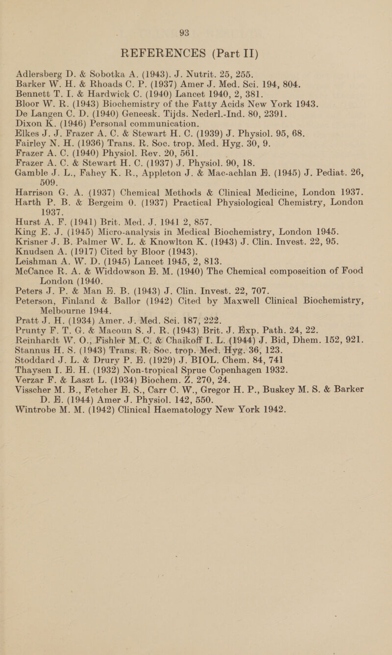 REFERENCES (Part IT) Adlersberg D. &amp; Sobotka A. (1943). J. Nutrit. 25, 255. Barker W. H. &amp; Rhoads C. P. (1937) Amer J. Med. Sci. 194, 804. Bennett T. I. &amp; Hardwick C. (1940) Lancet 1940, 2, 381. Bloor W. R. (1948) Biochemistry of the Fatty Acids New York 1943. De Langen C. D. (1940) Geneesk. Tijds. Nederl.-Ind. 80, 2391. Dixon K. (1946) Personal communication. Kikes J. J. Frazer A. C. &amp; Stewart H. C. (1939) J. Physiol. 95, 68. Fairley N. H. (1936) Trans. R. Soc. trop. Med. Hyg. 30, 9. Frazer A. C. (1940) Physiol. Rev. 20, 561. Frazer A. C. &amp; Stewart H. C. (1937) J. Physiol. 90, 18. Gamble J. L., Fahey K. R., Appleton J. &amp; Mac-achlan H. (1945) J. Pediat. 26, 509. Harrison G. A. (1937) Chemical Methods &amp; Clinical Medicine, London 1937. Harth P. B. &amp; Bergeim 0. (1937) Practical Physiological Chemistry, London 1937. Hurst A. F. (1941) Brit. Med. J. 1941 2, 857. King EK. J. (1945) Micro-analysis in Medical Biochemistry, London 1945. Krisner J. B. Palmer W. L. &amp; Knowlton K. (1943) J. Clin. Invest. 22, 95. Knudsen A. (1917) Cited by Bloor (1943). Leishman A. W. D. (1945) Lancet 1945, 2, 813. McCance R. A. &amp; Widdowson H. M. (1940) The Chemical composeition of Food London (1940. 7 Peters J. P. &amp; Man H. B. (1943) J. Clin. Invest. 22, 707. Peterson, Finland &amp; Ballor (1942) Cited by Maxwell Clinical Biochemistry, Melbourne 1944. Pratt J. H. (1934) Amer. J. Med. Sci. 187, 222. Prunty F. T. G. &amp; Macoun 8. J. R. (1943) Brit. J. Hxp. Path. 24, 22. Reinhardt W. O., Fishler M. C. &amp; Chaikoff I. L. (1944) J. Bid, Dhem. 152, 921. Stannus H. S. (1943) Trans. R. Soc. trop. Med. Hyg. 36, 123. Stoddard J. L. &amp; Drury P. H. (1929) J. BIOL. Chem. 84, 741 Thaysen I. 8. H. (1932) Non-tropical Sprue Copenhagen 1932. Verzar F. &amp; Laszt L. (1934) Biochem. Z. 270, 24. Visscher M. B., Fetcher H. 8., Carr C. W., Gregor H. P., Buskey M.S. &amp; Barker D. H. (1944) Amer J. Physiol. 142, 550. Wintrobe M. M. (1942) Clinical Haematology New York 1942.