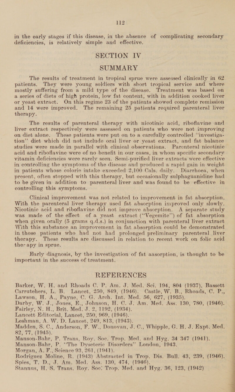 in the early stages if this disease, in the absence of complicating secondary deficiencies, is relatively simple and effective. SECTION IV SUMMARY The results of treatment in tropical sprue were assessed clinically in 62 patients. They were young soldiers with short tropical service and where mostly suffering from a mild type of the disease. Treatment was based on a series of diets of high protein, low fat content, with in addition cooked liver or yeast extract. On this regime 23 of the patients showed complete remission and 14 were improved. The remaining 25 patients required parenteral liver therapy. The results of parenteral therapy with nicotinic acid, riboflavine and liver extract respectively were assessed on patients who were not improving on diet alone. These patients were put on to a carefully controlled “‘investiga- tion’’ diet which did not include oral liver or yeast extract, and fat balance studies were made in parallel with clinical observations. Parenteral nicotinic acid and riboflavine were of no benefit in our cases, in whom specific secondary vitamin deficiencies were rarely seen. Semi-purified liver extracts were effective in controlling the symptoms of the disease and produced a rapid gain in weight in patients whose colorie intake exceeded 2,100 Cals. daily. Diarrhoea, when present, often stopped with this therapy, but occasionally sulphaguanidine had to be given in addition to parenteral liver and was found to be effective in controlling this symptoms. Clinical improvement was not related to improvement in fat absorption. With the parenteral liver therapy used fat absorption improved only slowly. Nicotinic acid and riboflavine did not improve absorption. A separate study was made of the effect of a yeast extract (‘““Vegemite’’) of fat absorption when given orally (5 grams q.d.s.) in conjunction with parenteral liver extract With this substance an improvement in fat absorption could be demonstrated in those patients who had not had prolonged preliminary parenteral liver therapy. These results are discussed in relation to recent work on folic acid ther apy in sprue. Karly diagnosis, by the investigation of fat aasorption, is thought to be important in the success of treatment. REFERENCES Barker, W. H. and Rhoads C. P. Am. J. Med. Sci. 194, 804 (1937). Bassett Carrutehers, L. B. Lancet, 250, 849, (1946). Castle, W. B., Rhoads, C. P., Lawson, H. A., Payne, C. G. Arch. Int. Med. 56, 627, (1935). Darby, W. J., Jones, E., Johnson, H. C. J. Am. Med. Ass. 130, 780, (1946). Fairley, N. H., Brit. Med. J. 2, 1192, (1934). Lancett Editorial, Lancet, 250, 969, (1946). Leshman, A. W. D. Lancet, 249, 813, (1943). Madden, S. C., Anderson, F. W., Donovan, J. C., Whipple, G. H. J. Expt. Med. 82,77, (1945). Manson-Bahr, P. Trans, Roy. Soc. Trop. Med. and Hyg. 34 347 (1941). Manson-Bahr, P. ‘““The Dyseteric Disorders’? London, 19438. Morgan, A. F., Science 93, 261, (1941). Rodriguez Moline, R. (1943) Abstracted in Trop. Dis. Bull. 48, 239, (1946). Spies, T. D., J. Am. Med. Ass. 130, 474, (1946). Stannus, H. S. Trans. Roy. Soc: Trop. Med. and Hyg. 36, 123, (1942) IE pay ee ee ee ee ae 