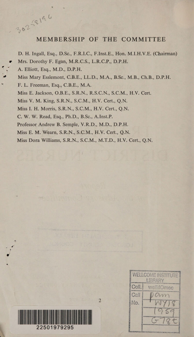 MEMBERSHIP OF THE COMMITTEE D. H. Ingall, Esq., D.Sc., F.R.I.C., F.Inst.E., Hon. M.I.H.V.E. (Chairman) Mrs. Dorothy F. Egan, M.R.C.S., L.R.C.P., D.P.H. A. Elliott, Esq., M.D., D.P.H. Miss Mary Esslemont, C.B.E., LL.D., M.A., B.Sc., M.B., Ch.B., D.P.H. F. L. Freeman, Esq., C.B.E., M.A. Miss E. Jackson, O.B.E., S.R.N., R.S.C.N., S.C.M., H.V. Cert. Miss V. M. King, S.R.N., S.C.M., H.V. Cert., Q.N. Miss I. H. Morris, S.R.N., S.C.M., H.V. Cert., Q.N. C. W. W. Read, Esq., Ph.D., B.Sc., A.Inst.P. Professor Andrew B. Semple, V.R.D., M.D., D.P.H. Miss E. M. Wearn, S.R.N., S.C.M., H.V. Cert., Q.N. Miss Dora Williams, S.R.N., S.C.M., M.T.D., H.V. Cert., Q.N. 22501979295