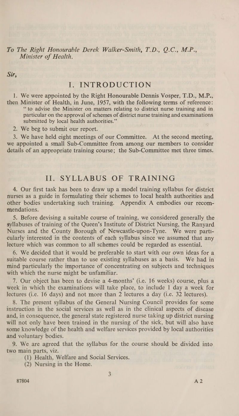 To The Right Honourable Derek Walker-Smith, T.D., O.C., M.P., Minister of Health. Sir, I. INTRODUCTION 1. We were appointed by the Right Honourable Dennis Vosper, T.D., M.P., then Minister of Health, in June, 1957, with the following terms of reference: **to advise the Minister on matters relating to district nurse training and in particular on the approval of schemes of district nurse training and examinations submitted by local health authorities.” 2. We beg to submit our report. 3. We have held eight meetings of our Committee. At the second meeting, we appointed a small Sub-Committee from among our members to consider details of an appropriate training course; the Sub-Committee met three times. Il. SYLLABUS OF TRAINING 4. Our first task has been to draw up a model training syllabus for district nurses as a guide in formulating their schemes to local health authorities and other bodies undertaking such training. Appendix A embodies our recom- mendations. 5. Before devising a suitable course of training, we considered generally the syllabuses of training of the Queen’s Institute of District Nursing, the Ranyard Nurses and the County Borough of Newcastle-upon-Tyne. We were parti- cularly interested in the contents of each syllabus since we assumed that any lecture which was common to all schemes could be regarded as essential. 6. We decided that it would be preferable to start with our own ideas for a Suitable course rather than to use existing syllabuses as a basis. We had in mind particularly the importance of concentrating on subjects and techniques with which the nurse might be unfamiliar. 7. Our object has been to devise a 4-months’ (i.e. 16 weeks) course, plus a week in which the examinations will take place, to include 1 day a week for lectures (i.e. 16 days) and not more than 2 lectures a day (i.e. 32 lectures). 8. The present syllabus of the General Nursing Council provides for some instruction in the social services as well as in the clinical aspects of disease and, in consequence, the general state registered nurse taking up district nursing will not only have been trained in the nursing of the sick, but will also have some knowledge of the health and welfare services provided by local authorities and voluntary bodies. 9. We are agreed that the syllabus for the course should be divided into two main parts, viz. (1) Health, Welfare and Social Services. (2) Nursing in the Home. 87804 A2