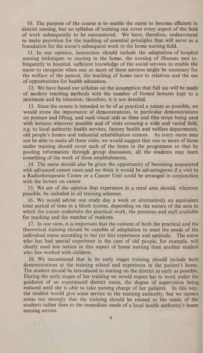 10. The purpose of the course is to enable the nurse to become efficient in district nursing, but no syllabus of training can cover every aspect of the field of work subsequently to be encountered. We have, therefore, endeavoured to make provision for the teaching of essential principles that will serve as a foundation for the nurse’s subsequent work in the home nursing field. 11. In our opinion, instruction should include the adaptation of hospital nursing techniques to nursing in the home, the nursing of illnesses met in- frequently in hospital, sufficient knowledge of the social services to enable the nurse to recognize when one or more of these services might be necessary for the welfare of the patient, the teaching of home care to relatives and the use of opportunities for health education. 12. We have based our syllabus on the assumption that full use will be made of modern teaching methods with the number of formal lectures kept to a minimum and by intention, therefore, it is not detailed. 13. Since the course is intended to be of as practical a nature as possible, we would stress the importance of demonstrations, in particular demonstrations on posture and lifting, and such visual aids as films and film strips being used with lectures wherever possible and of visits covering a wide and varied field, e.g. to local authority health services, factory health and welfare departments, old people’s homes and industrial rehabilitation centres. As every nurse may not be able to make all these visits, we would suggest that one or more of those under training should cover each of the items in the programme so that by pooling information through group discussion, all the students may learn something of the work of these. establishments. 14. The nurse should also be given the opportunity of becoming acquainted with advanced cancer cases and we think it would be advantageous if a visit to a Radiotherapeutic Centre or a Cancer Unit could be arranged 1 in conjunction with the lecture on cancer. 15. We are of the opinion that experience in a rural area should, wherever possible, be included in all training schemes. 16. We would advise one study day a week or alternatively an equivalent total period of time in a block system, depending on the nature of the area in which the nurses undertake the practical work, the premises and staff available for teaching and the number of students. 17. In our view, it is important that the content of both the practical and the. theoretical training should be capable of adaptation to meet the needs of the individual nurse according to her (or his) experience and aptitude. The nurse who has had special experience in the care of old people, for example, will clearly need less tuition in this aspect of home nursing than another student who has worked with children. | 18. We recommend that in its early stages training should include both demonstrations at the training school and experience in the patient’s home. The student should be introduced to nursing on the district as early as possible. During the early stages of her training we would expect her to work under the guidance of an experienced district nurse, the degree of supervision being reduced until she is able to take nursing charge of her patients. In this way, the student would give some service to the training authority, but we cannot stress too strongly that the training should be related to the needs of the students rather than to the immediate needs of a local health authority’s home nursing service.