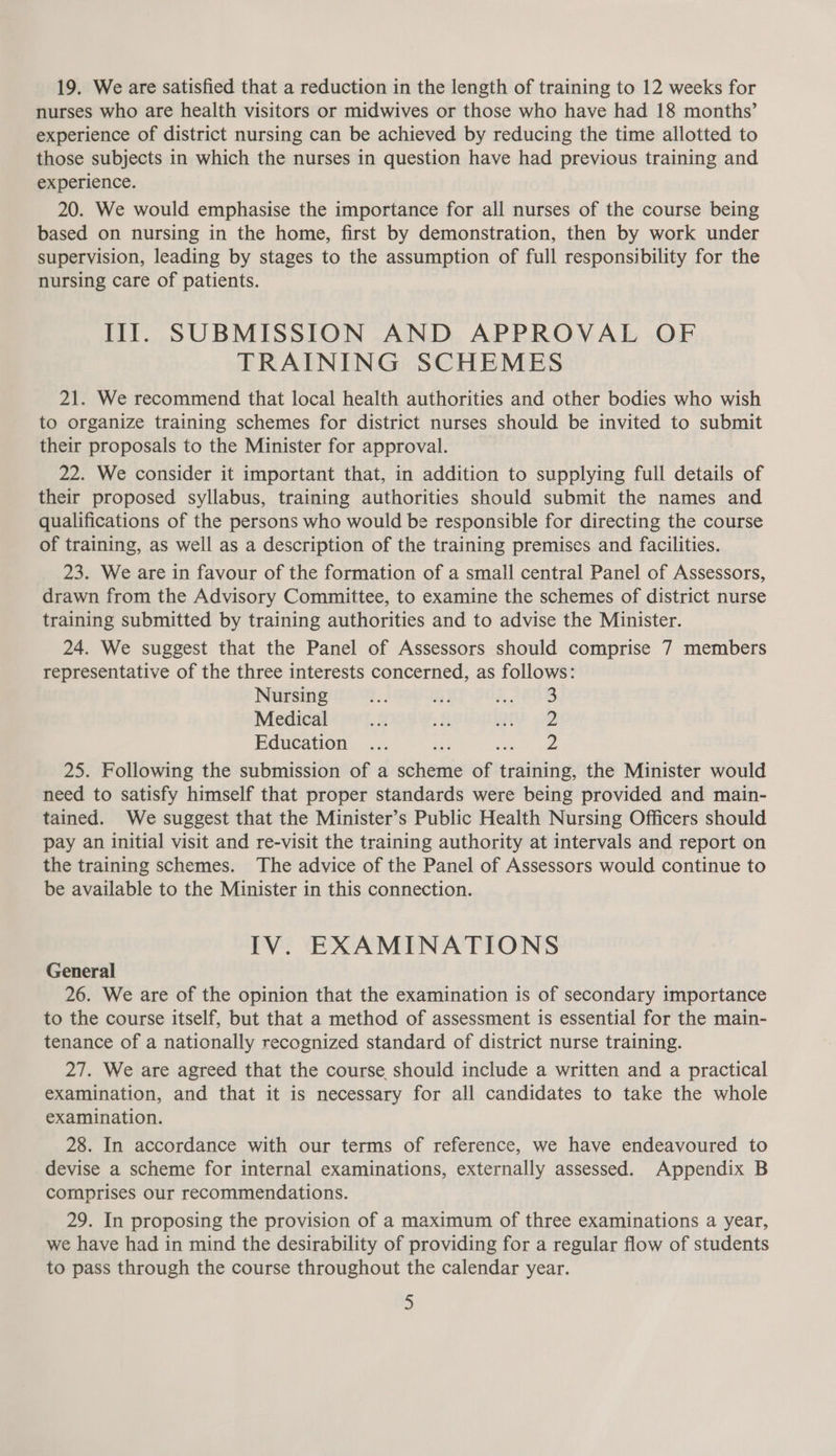 19. We are satisfied that a reduction in the length of training to 12 weeks for nurses who are health visitors or midwives or those who have had 18 months’ experience of district nursing can be achieved by reducing the time allotted to those subjects in which the nurses in question have had previous training and experience. 20. We would emphasise the importance for all nurses of the course being based on nursing in the home, first by demonstration, then by work under supervision, leading by stages to the assumption of full responsibility for the nursing care of patients. Ill. SUBMISSION AND APPROVAL OF TRAINING SCHEMES 21. We recommend that local health authorities and other bodies who wish to organize training schemes for district nurses should be invited to suet their proposals to the Minister for approval. 22. We consider it important that, in addition to supplying full details of their proposed syllabus, training authorities should submit the names and qualifications of the persons who would be responsible for directing the course of training, as well as a description of the training premises and facilities. 23. We are in favour of the formation of a small central Panel of Assessors, drawn from the Advisory Committee, to examine the schemes of district nurse training submitted by training authorities and to advise the Minister. 24. We suggest that the Panel of Assessors should comprise 7 members representative of the three interests concerned, as follows: Nursing - hi 2808 Medical e 2 Ee 22 Education ... re a ae 25. Following the submission of a scheme of training, the Minister would need to satisfy himself that proper standards were being provided and main- tained. We suggest that the Minister’s Public Health Nursing Officers should pay an initial visit and re-visit the training authority at intervals and report on the training schemes. The advice of the Panel of Assessors would continue to be available to the Minister in this connection. IV. EXAMINATIONS General 26. We are of the opinion that the examination is of secondary importance to the course itself, but that a method of assessment is essential for the main- tenance of a nationally recognized standard of district nurse training. 27. We are agreed that the course should include a written and a practical examination, and that it is necessary for all candidates to take the whole examination. 28. In accordance with our terms of reference, we have endeavoured to devise a scheme for internal examinations, externally assessed. Appendix B comprises our recommendations. 29. In proposing the provision of a maximum of three examinations a year, we have had in mind the desirability of providing for a regular flow of students to pass through the course throughout the calendar year.