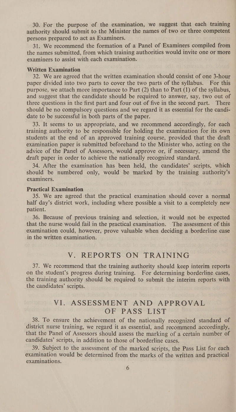 30. For the purpose of the examination, we suggest that each training authority should submit to the Minister the names of two or three competent persons prepared to act as Examiners. 31. We recommend the formation of a Panel of Examiners compiled from the names submitted, from which training authorities would invite one or more examiners to assist with each examination. Written Examination 32. We are agreed that the written examination should consist of one 3-hour paper divided into two parts to cover the two parts of the syllabus. For this purpose, we attach more importance to Part (2) than to Part (1) of the syllabus, and suggest that the candidate should be required to answer, say, two out of three questions in the first part and four out of five in the second part. There should be no compulsory questions and we regard it as essential for the candi- date to be successful in both parts of the paper. 33. It seems to us appropriate, and we recommend accordingly, for each training authority to be responsible for holding the examination for its own students at the end of an approved training course, provided that the draft examination paper is submitted beforehand to the Minister who, acting on the advice of the Panel of Assessors, would approve or, if necessary, amend the draft paper in order to achieve the nationally recognized standard. 34. After the examination has been held, the candidates’ scripts, which should be numbered only, would be marked by the training authority’s examiners. Practical Examination 35. We are agreed that the practical examination should cover a normal half day’s district work, including where possible a visit to a completely new patient. 36. Because of previous training and selection, it would not be expected that the nurse would fail in the practical examination. The assessment of this examination could, however, prove valuable when deciding a borderline case in the written examination. V. REPORTS ON TRAINING 37. We recommend that the training authority should keep interim reports on the student’s progress during training. For determining borderline cases, the training authority should be required to submit the interim reports with the candidates’ scripts. VI. ASSESSMENT AND APPROVAL OF PASS’ LIST 38. To ensure the achievement of the nationally recognized standard of district nurse training, we regard it as essential, and recommend accordingly, that the Panel of Assessors should assess the marking of a certain number of candidates’ scripts, in addition to those of borderline cases. 39. Subject to the assessment of the marked scripts, the Pass List for each examination would be determined from the marks of the written and practical examinations.