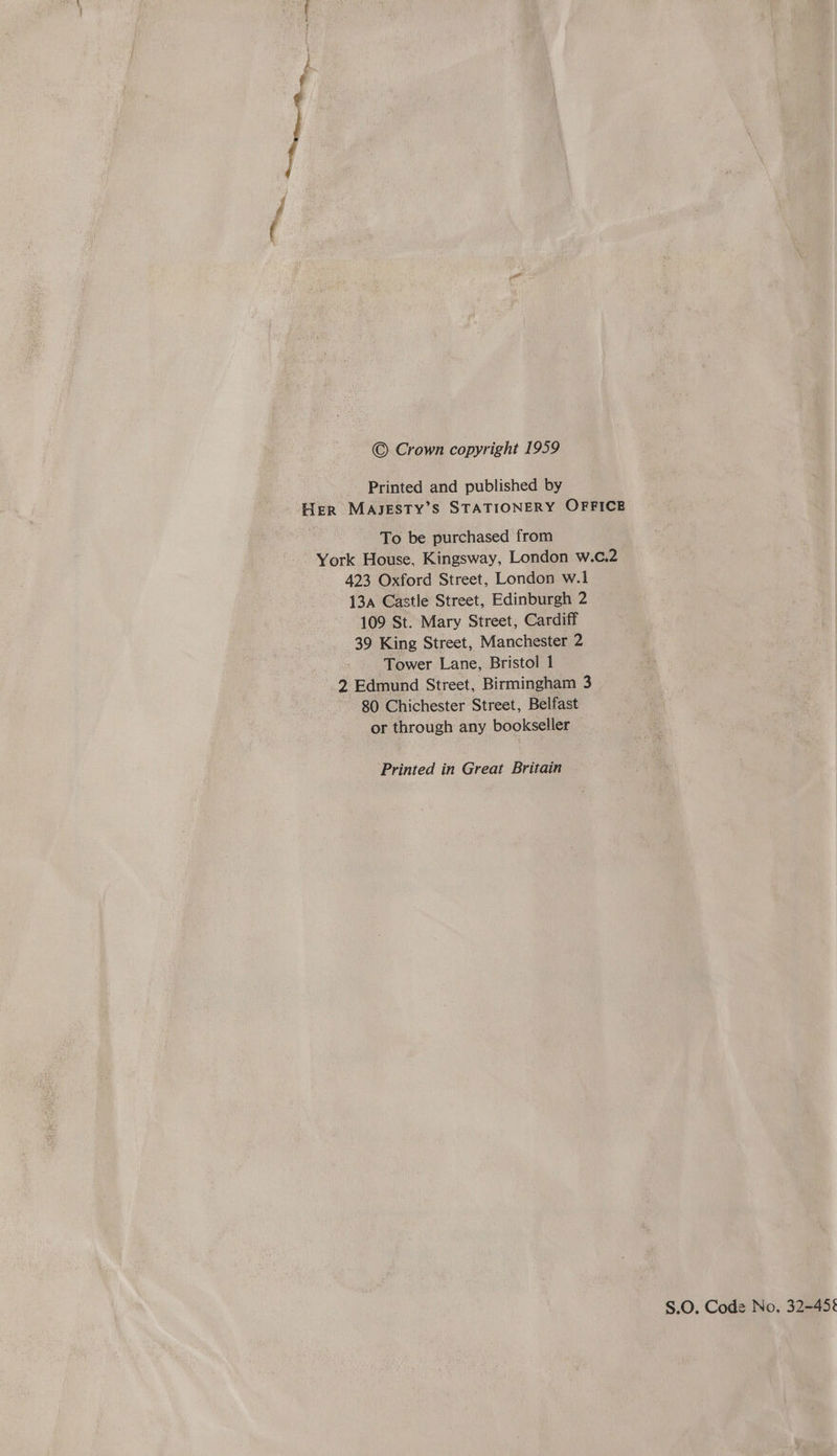 © Crown copyright 1959 Printed and published by Her MAJESTY’S STATIONERY OFFICE To be purchased from York House, Kingsway, London w.c.2 423 Oxford Street, London w.1 13a Castle Street, Edinburgh 2 109 St. Mary Street, Cardiff 39 King Street, Manchester 2 Tower Lane, Bristol 1 2 Edmund Street, Birmingham 3 80 Chichester Street, Belfast or through any bookseller Printed in Great Britain S.O. Code No. 32-45%