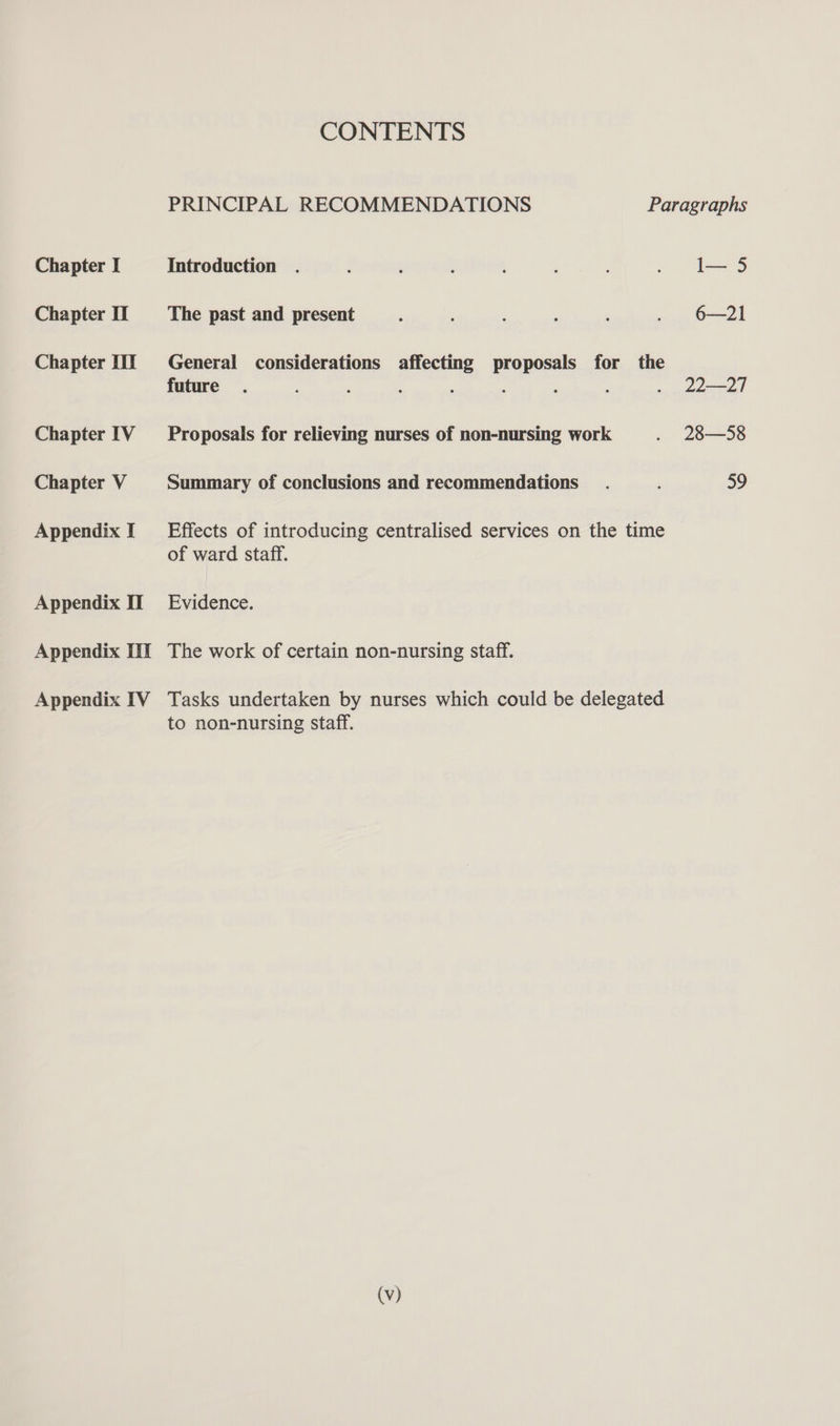 Chapter I Chapter IT Chapter IIT Chapter IV Chapter V Appendix I Appendix II Appendix III Appendix IV CONTENTS PRINCIPAL RECOMMENDATIONS Paragraphs Introduction . : ; : ; : . I—5 The past and present ; : : : ‘ . 6-21 General considerations affecting proposals for the future. ' : : : : . 22—27 Proposals for relieving nurses of non-nursing work . 28—58 Summary of conclusions and recommendations. 59 Effects of introducing centralised services on the time of ward staff. Evidence. The work of certain non-nursing staff. Tasks undertaken by nurses which could be delegated to non-nursing staff.