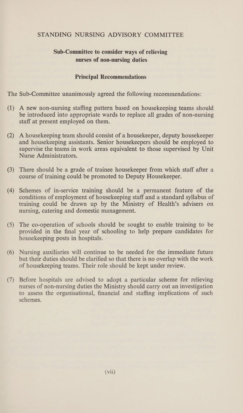 STANDING NURSING ADVISORY COMMITTEE Sub-Committee to consider ways of relieving nurses of non-nursing duties Principal Recommendations The Sub-Committee unanimously agreed the following recommendations: (1) A new non-nursing staffing pattern based on housekeeping teams should be introduced into appropriate wards to replace all grades of non-nursing staff at present employed on them. (2) A housekeeping team should consist of a housekeeper, deputy housekeeper and housekeeping assistants. Senior housekeepers should be employed to supervise the teams in work areas equivalent to those supervised by Unit Nurse Administrators. (3) There should be a grade of trainee housekeeper from which staff after a course of training could be promoted to Deputy Housekeeper. (4) Schemes of in-service training should be a permanent feature of the conditions of employment of housekeeping staff and a standard syllabus of training could be drawn up by the Ministry of Health’s advisers on nursing, catering and domestic management. (5) The co-operation of schools should be sought to enable training to be provided in the final year of schooling to help prepare candidates for housekeeping posts in hospitals. (6) Nursing auxiliaries will continue to be needed for the immediate future but their duties should be clarified so that there is no overlap with the work of housekeeping teams. Their role should be kept under review. (7) Before hospitals are advised to adopt a particular scheme for relieving nurses of non-nursing duties the Ministry should carry out an investigation to assess the organisational, financial and staffing implications of such schemes.