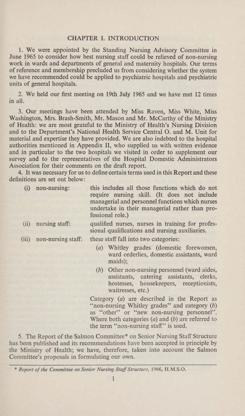 1. We were appointed by the Standing Nursing Advisory Committee in June 1965 to consider how best nursing staff could be relieved of non-nursing work in wards and departments of general and maternity hospitals. Our terms of reference and membership precluded us from considering whether the system we have recommended could be applied to psychiatric hospitals and psychiatric units of general hospitals. 2. We held our first meeting on 19th July 1965 and we have met 12 times in all. 3. Our meetings have been attended by Miss Raven, Miss White, Miss Washington, Mrs. Brash-Smith, Mr. Mason and Mr. McCarthy of the Ministry of Health: we are most grateful to the Ministry of Health’s Nursing Division and to the Department’s National Health Service Central O. and M. Unit for material and expertise they have provided. We are also indebted to the hospital authorities mentioned in Appendix II, who supplied us with written evidence and in particular to the two hospitals we visited in order to supplement our survey and to the representatives of the Hospital Domestic Administrators Association for their comments on the draft report. 4. It was necessary for us to define certain terms used in this Report and these definitions are set out below: (i) non-nursing: this includes all those functions which do not require nursing skill. (It does not include managerial and personnel functions which nurses undertake in their managerial rather than pro- fessional role.) (ii) nursing staff: qualified nurses, nurses in training for profes- sional qualifications and nursing auxiliaries. (iii) non-nursing staff: these staff fall into two categories: (a) Whitley grades (domestic forewomen, ward orderlies, domestic assistants, ward maids); (b) Other non-nursing personnel (ward aides, assistants, catering assistants, clerks, hostesses, housekeepers, receptionists, waitresses, etc.) Category (a) are described in the Report as ‘“‘non-nursing Whitley grades’”’ and category (5) as “‘other’? or “new non-nursing personnel’’. Where both categories (a) and (0) are referred to the term “‘non-nursing staff” is used. 5. The Report of the Salmon Committee* on Senior Nursing Staff Structure has been published and its recommendations have been accepted in principle by the Ministry of Health; we have, therefore, taken into account the Salmon Committee’s proposals in formulating our own. * Report of the Committee on Senior Nursing Staff Structure, 1966, H.M.S.O. 1