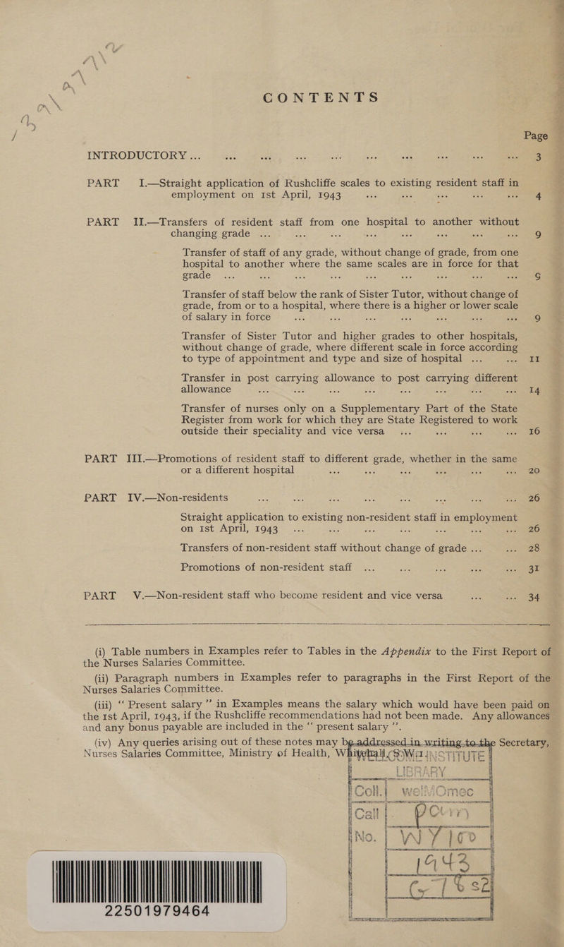 CONTENTS Page INTRODUCTORY ... is ae sini are Eee 208 a stats one PART I.—Straight application of Kushcliffe scales to existing resident staff in employment on Ist April, 1943 on vee aa sy tee PART II.—Transfers of resident staff from one hospital to another without changing grade ... ie Saas Be 7? ais he 2 ee Transfer of staff of any grade, without change of grade, from one hospital to another where the same scales are in force for that grade... re vat a oe aoe ae Eis Poe” Transfer of staff below the rank of Sister Tutor, without change of gerade, from or to a hospital, where there is a higher or lower scale of salary in force ons sie ae Bele ae Be ee Transfer of Sister Tutor and higher grades to other hospitals, without change of grade, where different scale in force according to type of appointment and type and size of hospital ... ae Transfer in post e585 allowance to Bee ee different allowance ee Rae Es : a dee rei, Transfer of nurses only on a Supplementary Part of the State Register from work for which they are State Registered to work outside their speciality and vice versa... ee Sos 200 Soe PART III.—Promotions of resident staff to different berets whether in the same or a different hospital sale ; 20 PART IV.—Non-residents ies — A ia x oes ne ina aes Straight application to existing non-resident staff in op age on ist April, 1943... oe ae ie a HAS Lee Transfers of non-resident staff without change of grade ... sao Promotions of non-resident staff ... ae Aes so ee PART V.—Non-resident staff who become resident and vice versa ss sca  (i) Table numbers in Examples refer to Tables in the Appendix to the First Report of the Nurses Salaries Committee. (ii) Paragraph numbers in Examples refer to paragraphs in the First Report of the Nurses Salaries Committee. (iii) ‘‘ Present salary ’’ in Examples means the salary which would have been paid on the 1st April, 1943, if the Rushcliffe recommendations had not been made. Any allowances and any bonus payable are included in the “ present salary ”’ (iv) Any queries arising out of these notes may bg. é Secretary, Nurses Salaries Committee, Ministry of Health, White      gr Jay CEC) | OQ) '@ a fone  _— ia Oo STS Ra da a ET a i} a f * eal a al , pars Ama re x i} ji f ¥ x &amp; { F F - - 7 2 Sime ree  22501979464 Sore ees