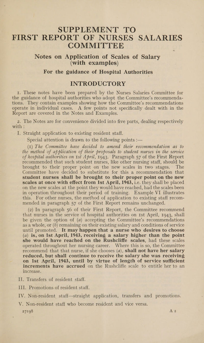 SUPPLEMENT TO FIRST REPORT OF NURSES SALARIES COMMITTEE Notes on Application of Scales of Salary (with examples) For the guidance of Hospital Authorities INTRODUCTORY 1. These notes have been prepared by the Nurses Salaries Committee for the guidance of hospital authorities who adopt the Committee’s recommenda- tions. They contain examples showing how the Committee’s recommendations operate in individual cases. A few points not specifically dealt with in the Report are covered in the Notes and Examples. 2. [he Notes are for convenience divided into five parts, dealing respectively with : I. Straight application to existing resident staff. Special attention is drawn to the following points :— (1) The Committee have decided to amend their recommendation as to the method of atplication of their proposals to student nurses in the service of hospital authorities on Ist April, 1943. Paragraph 57 of the First Report recommended that such student nurses, like other nursing staff, should be brought to their proper point on the new scales in two stages. The Committee have decided to substitute for this a recommendation that student nurses shall be brought to their proper point on the new scales at once with effect from Ist April, 1943, i.e. they shall be placed on the new scales at the point they would have reached, had the scales been in operation throughout their period of training. Example VI illustrates this. For other nurses, the method of application to existing staff recom- mended in paragraph 57 of the First Report remains unchanged. (2) In paragraph 56 of their First Report, the Committee recommend that nurses in the service of hospital authorities on 1st April, 1943, shall be given the option of (a) accepting the Committee’s recommendations as a whole, or (0) remaining on their existing salary and conditions of service until promoted. It may happen that a nurse who desires to choose (2) is, on Ist April, 1943, receiving a salary higher than the point she would have reached on the Rushcliffe scales, had these scales operated throughout her nursing career. Where this is so, the Committee recommend that that nurse, if-she chooses (a), shall not have her salary reduced, but shall continue to receive the salary she was receiving on Ist April, 1943, until by virtue of length of service sufficient increments have accrued on the Rushcliffe scale to entitle her to an increase. Il. Transfers of resident staff. III. Promotions of resident staff. IV. Non-resident staff—straight application, transfers and promotions. V. Non-resident staff who become resident and vice versa.