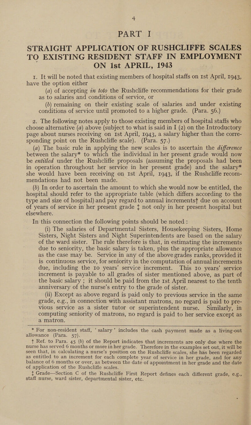 PART 31 STRAIGHT APPLICATION OF RUSHCLIFFE SCALES TO EXISTING RESIDENT STAFF IN EMPLOYMENT ON ist APRIL, 1943 1. It will be noted that existing members of hospital staffs on rst April, 1943, have the option either | (a) of accepting 7m toto the Rushcliffe recommendations for their grade as to salaries and conditions of service, or (b) remaining on their existing scale of salaries and under existing conditions of service until promoted to a higher grade. (Para. 56.) 2. The following notes apply to those existing members of hospital staffs who choose alternative (a) above (subject to what is said in I (2) on the Introductory page about nurses receiving on Ist April, 1943, a salary higher than the corre- sponding point on the Rushcliffe scale). (Para. 57.) (a) The basic rule in applying the new scales is to ascertain the difference between the salary* to which the individual in her present grade would now be entitled under the Rushcliffe proposals (assuming the proposals had been in operation throughout her service in her present grade) and the salary* she would have been receiving on Ist April, 1943, if the Rushcliffe recom- mendations had not been made. (0) In order to ascertain the amount to which she would now be entitled, the © hospital should refer to the appropriate table (which differs according to the type and size of hospital) and pay regard to annual incrementsf due on account of years of service in her present grade { not only in her present hospital but elsewhere. : In this connection the following points should be noted : (i) The salaries of Departmental Sisters, Housekeeping Sisters, Home Sisters, Night Sisters and Night Superintendents are based on the salary of the ward sister. The rule therefore is that, in estimating the increments due to seniority, the basic salary is taken, plus the appropriate allowance as the case may be. Service in any of the above grades ranks, provided it is continuous service, for seniority in the computation of annual increments due, including the 10 years’ service increment. This Io years’ service increment is payable to all grades of sister mentioned above, as part of the basic salary ; it should be paid from the rst April nearest to the tenth anniversary of the nurse’s entry to the grade of sister. (ii) Except as above regard is paid only to previous service in the same grade, e.g., in connection with assistant matrons, no regard is paid to pre- vious service as a sister tutor or superintendent nurse. Similarly, in computing seniority of matrons, no regard is paid to her service except as a matron. . * For non-resident staff, ‘salary’ includes the cash payment made as a living-out allowance (Para. 57). + Ref. to Para. 45 (b) of the Report indicates that increments are only due where the nurse has served 6 months or more in her grade. Therefore in the examples set out, it will be seen that, in calculating a nurse’s position on the Rushcliffe scales, she has been regarded as entitled to an increment for each complete year of service in her grade, and for any balance of 6 months or over, as between the date of appointment in her grade and the date of application of the Rushcliffe scales. { Grade—Section C of the Rushcliffe First Report defines each different grade, e.g., staff nurse, ward sister, departmental sister, etc. .