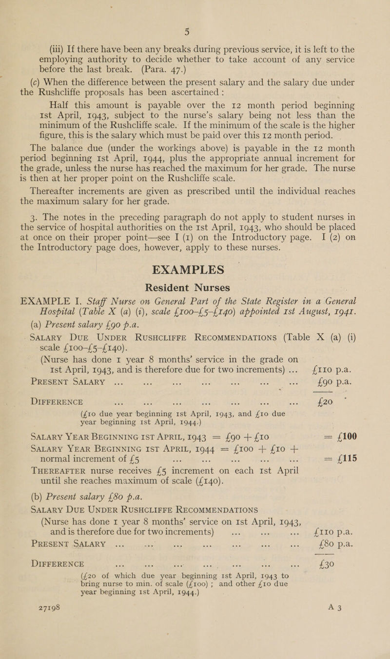 (iti) If there have been any breaks during previous service, it is left to the employing authority to decide whether to take account of any service before the last break. (Para. 47.) (c) When the difference between the present salary and the salary due under the Rushcliffe proposals has been ascertained : Half this amount is payable over the 12 month period beginning ist April, 1943, subject to the nurse’s salary being not less than the minimum of the Rushcliffe scale. If the minimum of the scale is the higher figure, this is the salary which must be paid over this 12 month period. The balance due (under the workings above) is payable in the 12 month period beginning Ist April, 1944, plus the appropriate annual increment for the grade, unless the nurse has reached the maximum for her grade, The nurse is then at her proper point on the Rushcliffe scale. Thereafter increments are given as prescribed until the individual reaches the maximum salary for her grade. 3. The notes in the preceding paragraph do not apply to student nurses in the service of hospital authorities on the 1st April, 1943, who should be placed at once on their proper point—see I (1) on the Introductory page. I (2) on the Introductory page does, however, apply to these nurses. EXAMPLES Resident Nurses EXAMPLE I. Staff Nurse on General Part of the State Register in a Fill Hospital (Table X (a) (1), scale £r00-£5-{140) appointed rst August, Ig4I. (a) Present salary £90 p.a. SALARY DuE UNDER RUSHCLIFFE RECOMMENDATIONS (Table X (a) (i) scale £100-£5-{140). (Nurse has done 1 year 8 months’ service in the grade on © ist April, 1943, and is therefore due for two increments)... £110 p.a. PRESENT SALARY ... ae $03 x: » rs ee £90 p.a. DIFFERENCE ov Nr ae ai: a Mi sis £20 (£10 due year beginning 1st April, 1943, and £10 due year beginning 1st April, 1944.) SALARY YEAR BEGINNING IST APRIL, 1943 = £90 + £10 | = £100 SALARY YEAR BEGINNING IST APRIL, 1944 ce ica + {10 + normal increment of £5 =f 415 THEREAFTER nurse receives £5 ieeinent on Beach a ey until she reaches maximum of scale (£140). (b) Present salary {80 p.a. SALARY DUE UNDER RUSHCLIFFE RECOMMENDATIONS (Nurse has done r year 8 months’ service on Ist apie 7943, and is therefore due fortwoincrements) ... ea os) Gag FLO: Dia. PRESENT SALARY ... Per a, ssi Bae ae so £80 p.a. DIFFERENCE sik : a £30 (£20 of which due year Bening 1st ween 1943 to bring nurse to min. of scale ({100) ; and other {10 due year beginning 1st April, 1944.)