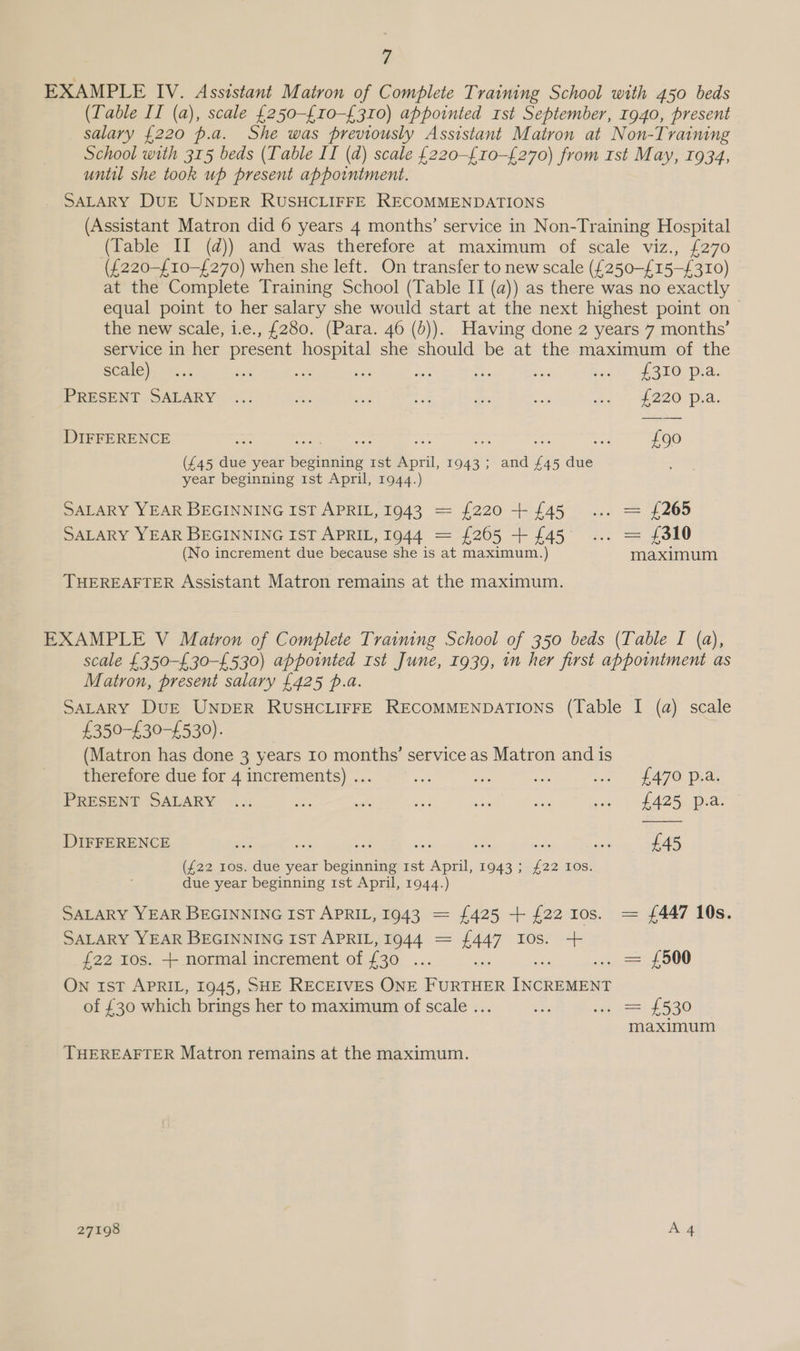 EXAMPLE IV. Assistant Matron of Complete Training School with 450 beds (Table II (a), scale {250-£10-£310) appointed rst September, 1940, present salary {220 p.a. She was previously Assistant Matron at Non-Training School with 315 beds (Table II (d) scale {220-£10-£270) from 1st May, 1934, until she took up present appointment. SALARY DUE UNDER RUSHCLIFFE RECOMMENDATIONS (Assistant Matron did 6 years 4 months’ service in Non-Training Hospital (Table II (d)) and was therefore at maximum of scale viz., £270 (£220-{10-£270) when she left. On transfer to new scale ({250-£15-£310) at the Complete Training School (Table II (a)) as there was no exactly equal point to her salary she would start at the next highest point on — the new scale, i.e., £280. (Para. 46 (b)). Having done 2 years 7 months’ service in her present hospital she should be at the maximum of the SCAlE)) 1s fa Oe ath ae Ne a eke Porerpia: PRESENT SALARY ... oA ah Boe aoe: ae oy £200 pha: DIFFERENCE me eee oe ae ha er £90 (£45 due year beginning 1st April, 1943; and £45 due year beginning Ist April, 1944.) SALARY YEAR BEGINNING IST APRIL, 1943 = {220+ {45 ... = {265 SALARY YEAR BEGINNING IST APRIL, 1944 = £265 + £45 ... = £310 (No increment due because she is at maximum.) maximum THEREAFTER Assistant Matron remains at the maximum. EXAMPLE V Matron of Complete Training School of 350 beds (Table I (a), scale £350-£30-£530) appointed rst June, 1939, in her first appointment as Matron, present salary £425 p.a. SALARY DuE UNDER RUSHCLIFFE RECOMMENDATIONS (Table I (a) scale £350-£30-£530). (Matron has done 3 years 10 months’ service as Matron and is therefore due for 4 increments) ... i ihe oe a = $A7@ Dia. PRESENT SALARY ... a a ee ae a son) ASS, Dee DIFFERENCE vig oa -. see i: a on £45 (£22 10s. due year beginning 1st April, 1943; £22 10s. due year beginning 1st April, 1944.) SALARY YEAR BEGINNING IST APRIL, 1943 = £425 + {22 10s. = {447 10s. SALARY YEAR BEGINNING IST APRIL, 1944 = £447 Ios. + £22 ros. + normal increment of £30 ... ; ce 00 ON 1ST APRIL, 1945, SHE RECEIVES ONE unin Nhat of £30 which brings her to maximum of scale . “ sgt 22 £530 maximum THEREAFTER Matron remains at the maximum.