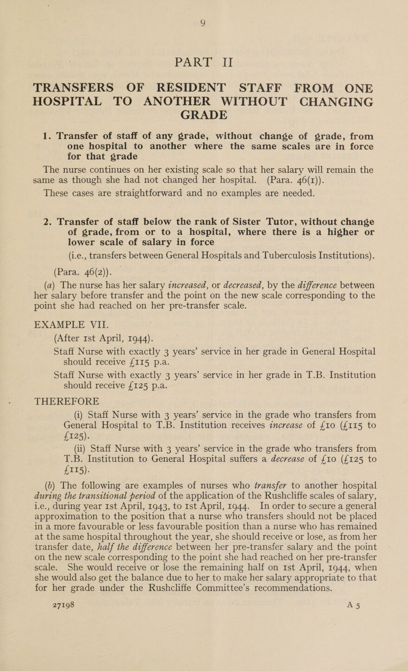 PAR#..H TRANSFERS OF RESIDENT STAFF FROM ONE HOSPITAL TO ANOTHER WITHOUT CHANGING GRADE 1. Transfer of staff of any grade, without change of grade, from one hospital to another where the same scales are in force for that grade The nurse continues on her existing scale so that her salary will remain the same as though she had not changed her hospital. (Para. 46(r)). These cases are straightforward and no examples are needed. 2. Transfer of staff below the rank of Sister Tutor, without change of grade, from or to a hospital, where there is a higher or lower scale of salary in force (i.e., transfers between General Hospitals and Tuberculosis Institutions). (Para. 46(2)). (a) The nurse has her salary increased, or decreased, by the difference between her salary before transfer and the point on the new scale corresponding to the point she had reached on her pre-transfer scale. EXAMPLE VII. (After 1st April, 1944). Staff Nurse with exactly 3 years’ service in her grade in General Hospital should receive £115 p.a. Staff Nurse with exactly 3 years’ service in her grade in T.B. Institution should receive £125 p.a. THEREFORE (i) Staff Nurse with 3 years’ service in the grade who transfers from General Hospital to T.B. Institution receives increase of {10 (£115 to £125). (ii) Staff Nurse with 3 years’ service in the grade who transfers from T.B. Institution to General Hospital suffers a decrease of {10 (£125 to £115). (0) The following are examples of nurses who transfer to another hospital during the transitional period of the application of the Rushcliffe scales of salary, i.e., during year Ist April, 1943, to rst April, 1944. In order to secure a general approximation to the position that a nurse who transfers should not be placed in a more favourable or less favourable position than a nurse who has remained at the same hospital throughout the year, she should receive or lose, as from her transfer date, half the difference between her pre-transfer salary and the point on the new scale corresponding to the point she had reached on her pre-transfer scale. She would receive or lose the remaining half on 1st April, 1944, when she would also get the balance due to her to make her salary appropriate to that for her grade under the Rushcliffe Committee’s recommendations.