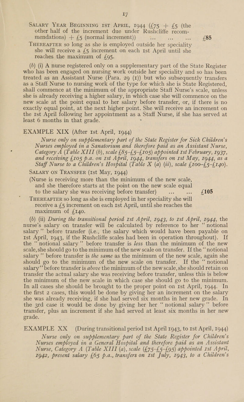 T7 SALARY YEAR BEGINNING IST. APRIL, 1944 (£75 + £5 (the other half of the increment due under Rushcliffe recom- mendations) + £5 (normal increment)) bie cre £85 THEREAFTER so long as she is employed outside her erecality she will receive a £5 increment on each 1st April until she reaches the maximum of £95. (5) (i) A nurse registered only on a supplementary part of the State Register who has been engaged on nursing work outside her speciality and so has been treated as an Assistant Nurse (Para. 29 (1)) but who subsequently transfers as a Staff Nurse to nursing work of the type for which she is State Registered, shall commence at the minimum of the appropriate Staff Nurse’s scale, unless she is already receiving a higher salary, in which case she will commence on the new scale at the point equal to her salary before transfer, or, if there is no exactly equal point, at the next higher point. She will receive an increment on the rst April following her appointment as a Staff Nurse, if she has served at least 6 months in that grade. : EXAMPLE XIX (After 1st April, 1944) Nurse only on supplementary part of the State Register for Sick Children’s Nurses employed in a Sanatorium and therefore paid as an Assistant Nurse, Category A (Table XIII (0), scale {85-£5-{105) appointed ist February, 1937, and receiving £105 p.a. on Ist April, 1944, transfers on Ist May, 1944, as a Staff Nurse to a Children’s Hospital (Table X (a) (11), scale {100-£5-{£140). SALARY ON TRANSFER (Ist May, 1944) (Nurse is receiving more than the minimum of the new scale, and she therefore starts at the point on the new scale equal to the salary she was receiving before transfer) es «. £105 THEREAFTER So long as she is employed in her speciality she 4a receive a {5 increment on each 1st April, until she reaches the maximum of £140. (b) (it) During the transitional period rst April, 1943, to rst April, 1944, the nurse’s salary on transfer will be calculated by reference to her “ notional salary ’’ before transfer (i.e., the salary which would have been payable on Ist April, 1943, if the Rushcliffe scales had been in operation throughout). If the “notional salary ’’ before transfer is Jess than the minimum of the new scale, she should go to the minimum of the new scale on transfer. If the “notional salary ’’ before transfer is the same as the minimum of the new scale, again she should go to the minimum of the new scale on transfer. If the “ notional salary’’ before transfer is above the minimum of the new scale, she should retain on transfer the actual salary she was receiving before transfer, unless this is below the minimum of the new scale in which case she should go to.the minimum. In all cases she should be brought to the proper point on 1st April, 1944. In the first 2 cases, this would be done by giving her an increment on the salary she was already receiving, if she had served six months in her new grade. In the 3rd case it would be done by giving her her “ notional salary ’’ before transfer, plus an increment if she had served at least six months in her new grade. EXAMPLE XX _ (During transitional period 1st April 1943, to rst April, 1944) Nurse only on supplementary part of the State Register for Children’s Nurses employed in a General Hospital and therefore paid as an Assistant Nurse, Category A (Table XIII (a), scale (£75-£5-£95) appointed rst April,