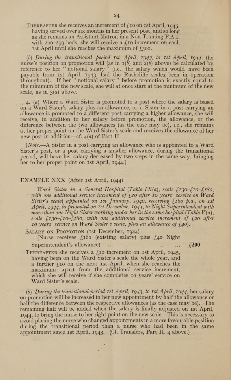 THEREAFTER she receives an increment of £10 on Ist April, 1945, having served over six months in her present post, and so long as she remains an Assistant Matron in a Non-Training P.A.I. with 200-299 beds, she will receive a {10 increment on each rst April until she reaches the maximum of £300. (0) During the transitional period 1st April, 1943, to Ist April, 1944, the nurse’s position on promotion will (as in 1(b) and 2(d) above) be calculated by reference to her “notional salary ”’ (i.e., the salary which would have been payable from ist April, 1943, had the Rushcliffe scales been in operation throughout). If her “notional salary ’’ before promotion is exactly equal to the minimum of the new scale, she will at once start at the minimum of the new scale, as in 3(a) above. _, 4. (a) Where a Ward Sister is promoted to a post where the salary is based on a Ward Sister’s salary plus an allowance, or a Sister in a post carrying an allowance is promoted to a different post carrying a higher allowance, she will receive, in addition to her salary before promotion, the allowance, or the difference between the two allowances (as the case may be), 1.e., she remains at her proper point on the Ward Sister’s scale and receives the allowance of her new post in addition—cf. 4(a) of Part IT. [Note.—A Sister in a post carrying an allowance who is appointed to a Ward Sister’s post, or a post carrying a smaller allowance, during the transitional period, will have her salary decreased by two steps in the same way, bringing her to her proper point on ist April, 1944.] EXAMPLE XXX (After 1st April, 1944) Ward Sister 1n a General Hospital (Table [X(a), scale £{130-£10-£180, * with one additional service increment of {20 after Io years’ service on Ward Sister’s scale) appointed on Ist January, 1940, receiving {160 p.a., on Ist April, 1944, 1s promoted on Ist December, 1944, to Night Superintendent with more than one Night Sister working under her in the same hospital (Table V(a), scale £130-{10-£180, with one additional service increment of £20 after To years’ service on Ward Sister's scale, plus an allowance of £40). SALARY ON PROMOTION (ist December, 1944) (Nurse receives {160 (existing salary) plus £40 Night Superintendent’s allowance) ... aE - .. £200 THEREAFTER she receives a {10 increment on Ist ree 1945, having been on the Ward Sister’s scale the whole year, and a further {10 on the next 1st April, when she reaches the maximum, apart from the additional service increment, which she will receive if she completes Io years’ service on Ward Sister’s scale. (&gt;) During the transitional period Ist April, 1943, to rst April, 1944, her salary on promotion will be increased in her new appointment by half the allowance or half the difference between the respective allowances (as the case may be). The remaining half will be added when the salary is finally adjusted on rst April, 1944, to bring the nurse to her right point on the new scale. This is necessary to avoid placing the nurse who changed appointments in a more favourable pasition during the transitional period than a nurse who had been in the same appointment since 1st April, 1943. (Cf. Transfers, Part II. 4 above.)