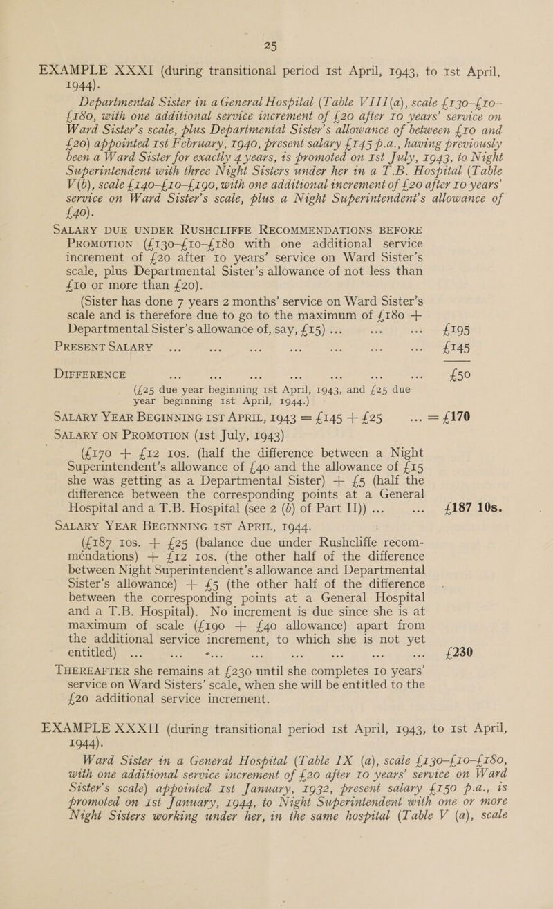 ie EXAMPLE XXXI (during transitional period 1st April, 1943, to rst April, 1944). Deparimental Sister in a General Hospital (Table VIII (a), scale £130-£10- £180, with one additional service increment of £20 after IO years’ service on Ward Sister’s scale, plus Departmental Sister’s allowance of between {10 and £20) appointed Ist February, 1940, present salary £145 p.a., having previously been a Ward Stster for exacily 4 years, 1s promoted on Ist July, 1943, to Night Superintendent with three Night Sisters under her in a T.B. Hospital (Table V (0), scale {r40-{10-{190, with one additional increment of £20 after IO years’ service on Ward Sister’s scale, plus a Night Superintendent's allowance of £40). SALARY DUE UNDER RUSHCLIFFE RECOMMENDATIONS BEFORE PROMOTION (£130-£10-{180 with one additional service increment of {20 after Io years’ service on Ward Sister’s scale, plus Departmental Sister’s allowance of not less than £10 or more than £20). (Sister has done 7 years 2 months’ service on Ward Sister’s scale and is therefore due to go to the maximum of {180 ++ Departmental Sister’s allowance of, say, £15) ... a spe -1- fs PRESENT SALARY ... aa it Rr be ahs Spa © DIFFERENCE ie ai £50 (£25 due year beginning 1st April, 1943, and {25 due year beginning 1st April, 1944.) - SALARY YEAR BEGINNING IST APRIL, 1943 = £145 + £25 i ee SALARY ON PROMOTION (Ist July, 1943) ({170 + 12 Ios. (half the difference between a Night Superintendent’s allowance of £40 and the allowance of £15 she was getting as a Departmental Sister) + {5 (half the difference between the corresponding points at a General Hospital and a T.B. Hospital (see 2 (b) of Part I)) ... ... £187 10s. SALARY YEAR BEGINNING IST APRIL, 1944. (£187 tos. + £25 (balance due under Rushcliffe recom- méndations) + £12 Ios. (the other half of the difference between Night Superintendent’s allowance and Departmental Sister’s allowance) + £5 (the other half of the difference between the corresponding points at a General Hospital and a T.B. Hospital). No increment is due since she is at maximum of scale ({190 + £40 allowance) apart from the additional service increment, to which she is not yet elieed one as ie soe yeaa Woe THEREAFTER she remains at {230 until she completes 10 years’ service on Ward Sisters’ scale, when she will be entitled to the £20 additional service increment. EXAMPLE XXXII (during transitional period 1st April, 1943, to 1st April, 1944). Ward Sister in a General Hospital (Table IX (a), scale {130-£10-{180, with one additional service increment of £20 after 10 years’ service on Ward Sister's scale) appointed rst January, 1932, present salary {150 p.a., 1s promoted on rst January, 1944, to Night Superintendent with one or more